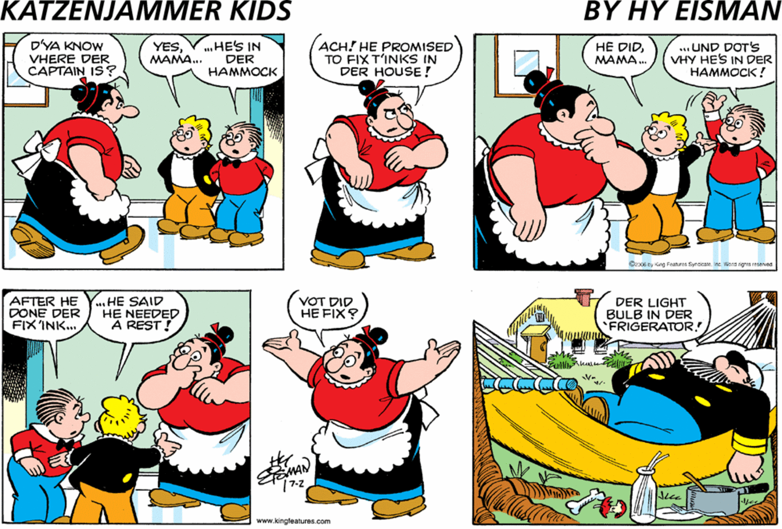 Fiction OCR: DYA KNOW VHERE DER CAPTAIN IS? YESVHES IN MAMA.. ACH! HE PROMISED TO FIX T'INKS IN DER HOUSE! HE DID. MAMA ANYBODY SEE DER CAPTAIN? ...UND DOT'S VHY HES IN DER ???????! DER HAMMOCK Coest g Fe y. Werd g eved HE GOT OUT DER TOOLS UND DONE DER VORK AFTER HE Y.. HE SAID DONE DER FIXINK. HE NEEDED A REST! VOT DID HE FIX? DER LIGHT BULB IN DER FRIGERATOR. www.kingfeatures.com DYA KNOW VHERE DER CAPTAIN IS? YESVHES IN MAMA.. ACH! HE PROMISED TO FIX T'INKS IN DER HOUSE! HE DID. MAMA ANYBODY SEE DER CAPTAIN? ...UND DOT'S VHY HES IN DER ???????! DER HAMMOCK Coest g Fe y. Werd g eved HE GOT OUT DER TOOLS UND DONE DER VORK AFTER HE Y.. HE SAID DONE DER FIXINK. HE NEEDED A REST! VOT DID HE FIX? DER LIGHT BULB IN DER FRIGERATOR. www.kingfeatures.com