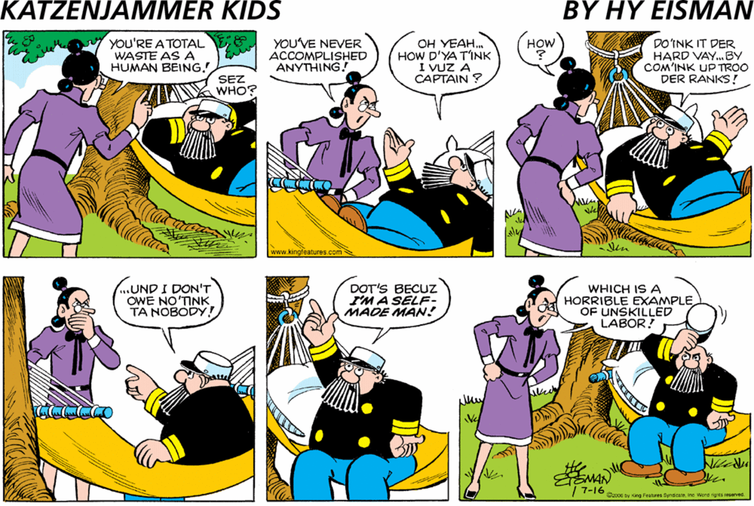 Yellow OCR: YOU'RE A TOTAL WASTE AS A HUMAN BEINGYOU'VE NEVER ACCOMPLISHED ANYTHING. OH YEAH. HOW D'YA TINK I VUZ A CAPTAIN ? HOW THERE HE IS IN THE HAMMOCK AGAIN! DOINK IT DER HARD VAY.BY COM'INK UP TROO DER RANKS! SEZ // WHO? www.kingleatures.com NOT DEPEND'INK ON ANYVUN ELSE... .UND I DON'T OWE NO'TINK TA NOBODY! DOT'S BECUZz SMA SELF- MADE MAN WHICH IS A HORRIBLE EXAMPLE OF UNSKILLED LABOR! EMAN 7-16Soy ing Fa rM. wore ae TA YOU'RE A TOTAL WASTE AS A HUMAN BEINGYOU'VE NEVER ACCOMPLISHED ANYTHING. OH YEAH. HOW D'YA TINK I VUZ A CAPTAIN ? HOW THERE HE IS IN THE HAMMOCK AGAIN! DOINK IT DER HARD VAY.BY COM'INK UP TROO DER RANKS! SEZ // WHO? www.kingleatures.com NOT DEPEND'INK ON ANYVUN ELSE... .UND I DON'T OWE NO'TINK TA NOBODY! DOT'S BECUZz SMA SELF- MADE MAN WHICH IS A HORRIBLE EXAMPLE OF UNSKILLED LABOR! EMAN 7-16Soy ing Fa rM. wore ae TA