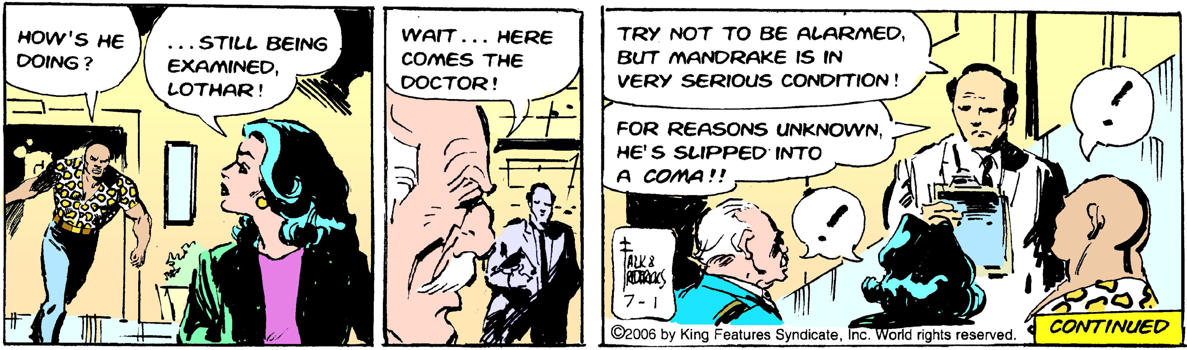 Conversation OCR: HOW'S HE ...STILL BEING WAIT... HERE TRY NOT TO BE ALARMEDDOING ? EXAMINEDCOMES THE BUT MANDRAKE IS IN DOCTOR! VERY SERIOUS CONDIITION! LOTHAR! FOR REASONS UNKNOWNHE'S SLIPPED INTO A COMA!! ALK 8 7-1 ©2006 by King Features SyndicateInc. World rights reserved. CONTINUED HOW'S HE ...STILL BEING WAIT... HERE TRY NOT TO BE ALARMEDDOING ? EXAMINEDCOMES THE BUT MANDRAKE IS IN DOCTOR! VERY SERIOUS CONDIITION! LOTHAR! FOR REASONS UNKNOWNHE'S SLIPPED INTO A COMA!! ALK 8 7-1 ©2006 by King Features SyndicateInc. World rights reserved. CONTINUED