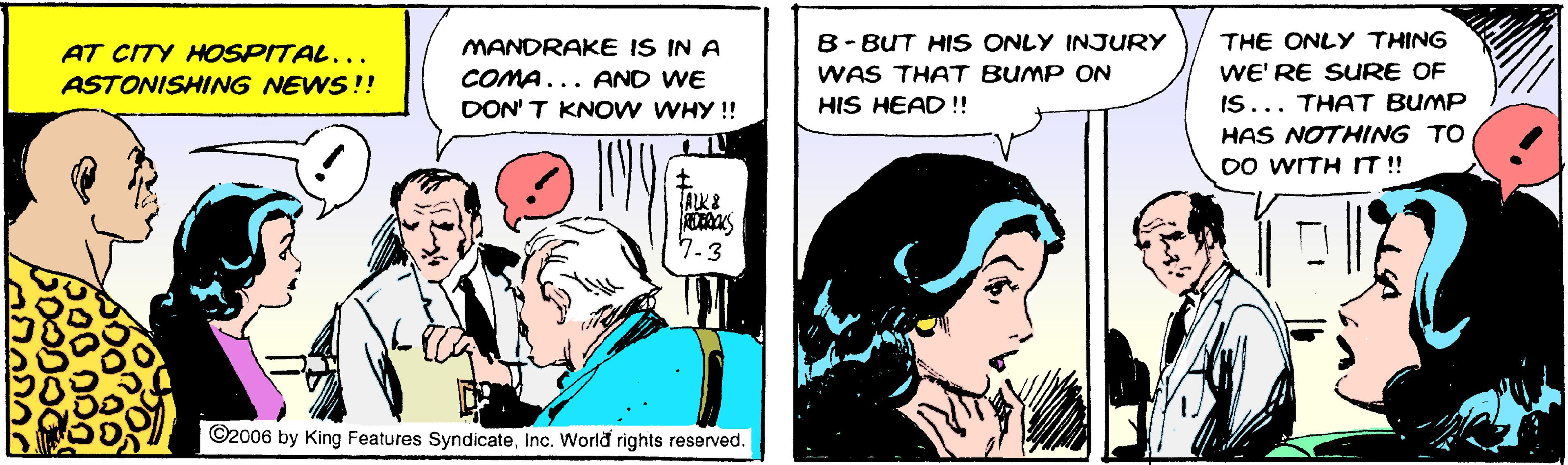Comic book OCR: AT CITY HOSPITAL... MANDRAKE IS IN A 8-BUT HIS ONLY INJURY THE ONLY THING COMA... AND WE WAS THAT BUMP ON WE' RE SURE OF ASTONISHING NEWS!! DON' T KNOW WHY !! HIS HEAD !! IS... THAT BUMP HAS NOTHING TO DO WITHIT!! ALK& 7.3 ©2006 by King Features SyndicateInc. World rights reserved. AT CITY HOSPITAL... MANDRAKE IS IN A 8-BUT HIS ONLY INJURY THE ONLY THING COMA... AND WE WAS THAT BUMP ON WE' RE SURE OF ASTONISHING NEWS!! DON' T KNOW WHY !! HIS HEAD !! IS... THAT BUMP HAS NOTHING TO DO WITHIT!! ALK& 7.3 ©2006 by King Features SyndicateInc. World rights reserved.