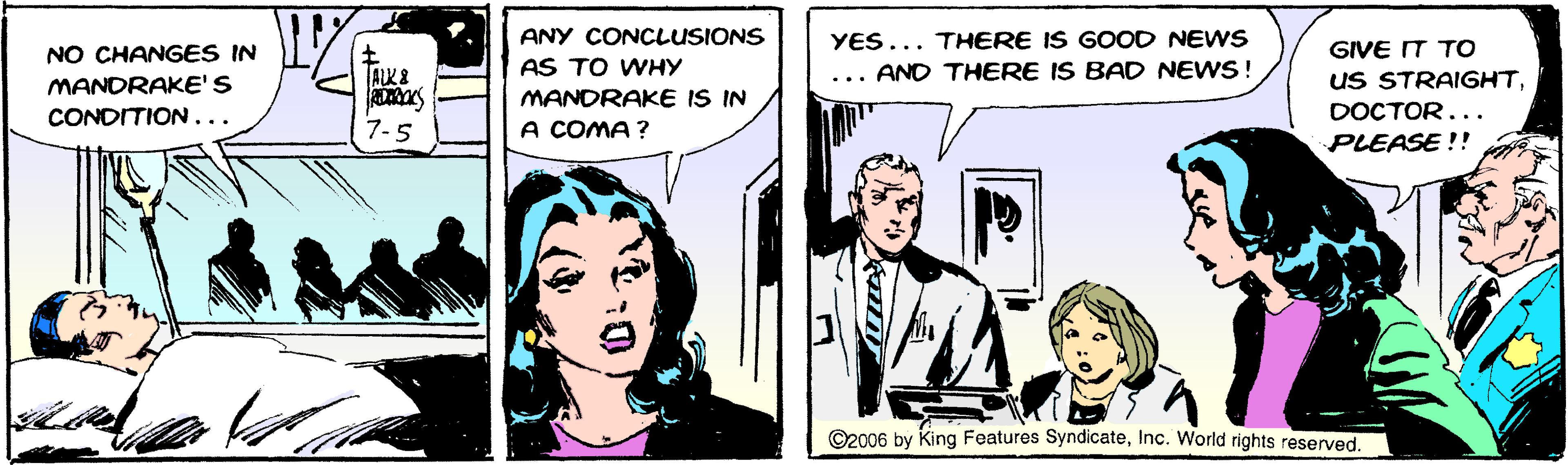 Comics OCR: YES... THERE IS GOOD NEWS AND THERE IS BAD NEWS! ANY CONCLUSIONS NO CHANGES IN MANDRAKE'S CONDITION... GIVE IT TO AS TO WHY uS STRAIGHTMANDRAKE IS IN A COMA ? DOCTOR... 7-5 PLEASE !! C2006 by King Features SyndicateInc. World rights reserved. YES... THERE IS GOOD NEWS AND THERE IS BAD NEWS! ANY CONCLUSIONS NO CHANGES IN MANDRAKE'S CONDITION... GIVE IT TO AS TO WHY uS STRAIGHTMANDRAKE IS IN A COMA ? DOCTOR... 7-5 PLEASE !! C2006 by King Features SyndicateInc. World rights reserved.