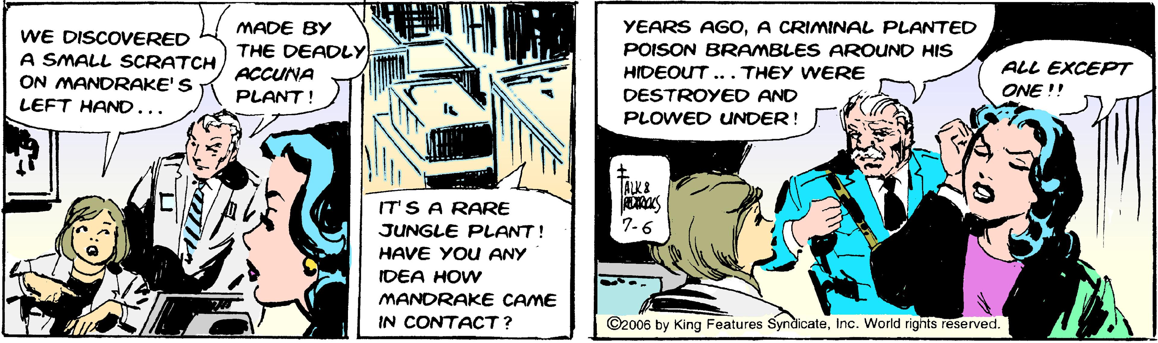 Conversation OCR: MADE BY YEARS AGOA CRIMINAL PLANTED WE DISCOVERED A SMALL SCRATCH ON MANDRAKE'S LEFT HAND... THE DEADLY POISON BRAMBLES AROUND HIS ACCUNA HIDEOUT... THEY WERE ALL EXCEPT PLANT ! DESTROYED AND ONE !! PLOWED UNDER! TALK& IT'S A RARE JUNGLE PLANT! 7-6 HAVE YOU ANY IDEA HOW MANDRAKE CAME IN CONTACT? ©2006 by King Features SyndlicateInc. World rights reserved. MADE BY YEARS AGOA CRIMINAL PLANTED WE DISCOVERED A SMALL SCRATCH ON MANDRAKE'S LEFT HAND... THE DEADLY POISON BRAMBLES AROUND HIS ACCUNA HIDEOUT... THEY WERE ALL EXCEPT PLANT ! DESTROYED AND ONE !! PLOWED UNDER! TALK& IT'S A RARE JUNGLE PLANT! 7-6 HAVE YOU ANY IDEA HOW MANDRAKE CAME IN CONTACT? ©2006 by King Features SyndlicateInc. World rights reserved.