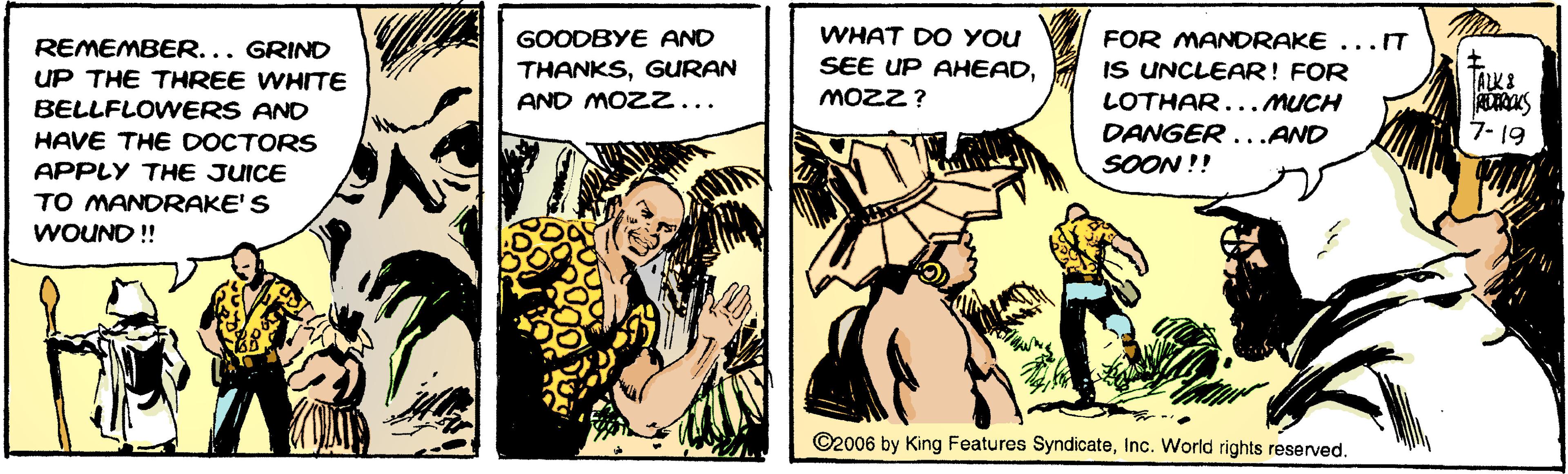 Conversation OCR: WHAT DO YOU SEE UP AHEADMOZZ? GOODBYE AND FOR MANDRAKE ...T REMEMBER... GRIND UP THE THREE WHITE BELLFLOWERS AND THANKSGURAN AND MOZZ... IS UNCLEAR! FOR ALK LOTHAR...MUCH 7- 19 DANGER...AND SOON !! HAVE THE DOCTORS APPLY THE JUICE TO MANDRAKE'S WOUND! ©2006 by King Features SyndicateInc. World rights reserved. WHAT DO YOU SEE UP AHEADMOZZ? GOODBYE AND FOR MANDRAKE ...T REMEMBER... GRIND UP THE THREE WHITE BELLFLOWERS AND THANKSGURAN AND MOZZ... IS UNCLEAR! FOR ALK LOTHAR...MUCH 7- 19 DANGER...AND SOON !! HAVE THE DOCTORS APPLY THE JUICE TO MANDRAKE'S WOUND! ©2006 by King Features SyndicateInc. World rights reserved.