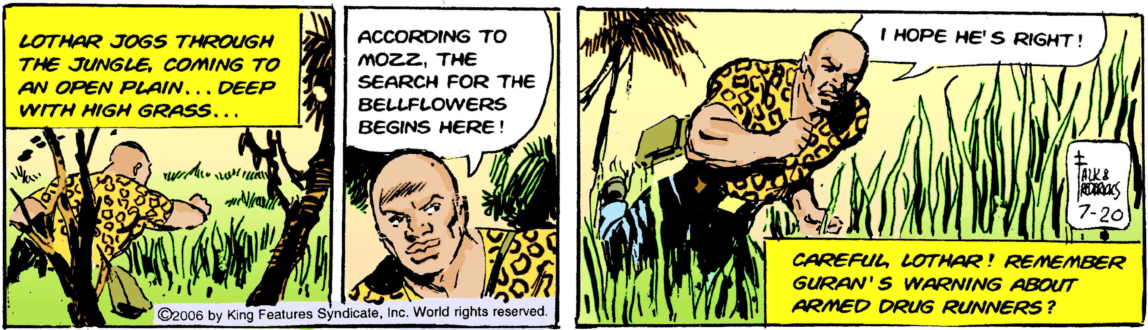 Comic book OCR: LOTHAR JOGS THROUGH ACCORDING TO I HOPE HE' S RIGHT! THE JUNGLECOMING TO AN OPEN PLAIN... DEEP WITH HIGH GRASS... MOZZTHE SEARCH FOR THE BELLFLOWERS BEGINS HERE! ALK& 7-20 CAREFUL LOTHAR! REMEMBER GURAN'S WARNING ABOUT ARMED DRUG RUNNERS ? ©2006 by King Features SyndicateInc. World rights reserved. LOTHAR JOGS THROUGH ACCORDING TO I HOPE HE' S RIGHT! THE JUNGLECOMING TO AN OPEN PLAIN... DEEP WITH HIGH GRASS... MOZZTHE SEARCH FOR THE BELLFLOWERS BEGINS HERE! ALK& 7-20 CAREFUL LOTHAR! REMEMBER GURAN'S WARNING ABOUT ARMED DRUG RUNNERS ? ©2006 by King Features SyndicateInc. World rights reserved.