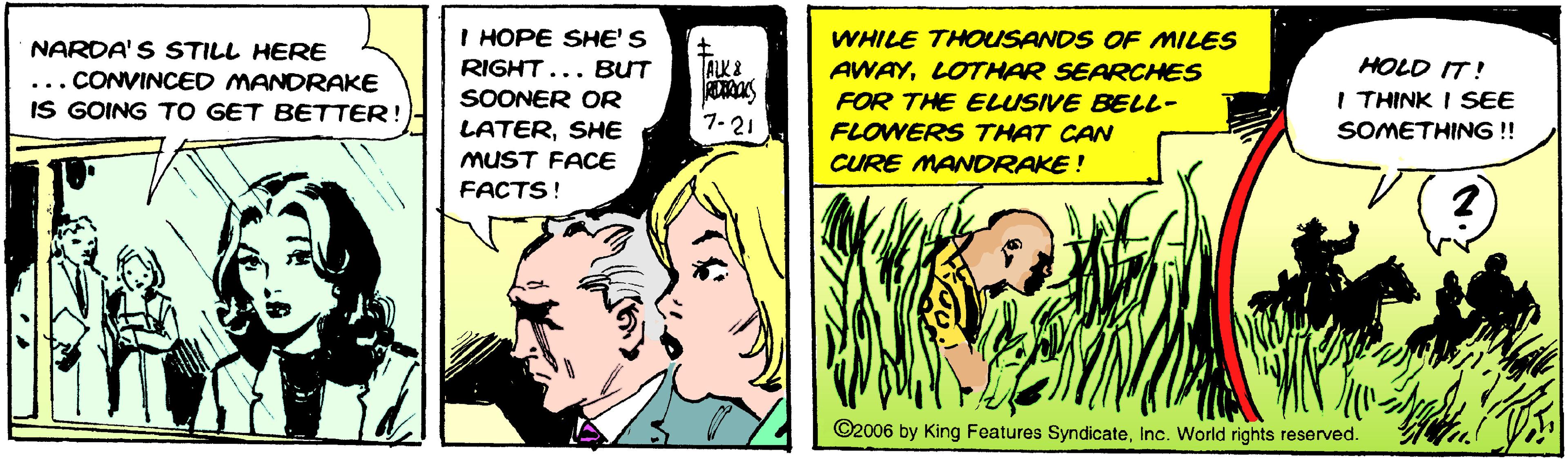 Art OCR: I HOPE SHE' S WHILE THOUSANDS OF MILES NARDA' S STILL HERE RIGHT... BUT ALK& HOLD IT! ... CONVINCED MANORAKE IS GOING TO GET BETTER!) AWAYLOTHAR SEARCHES FOR THE ELUSIVE BELL- SOONER OR I THINK I SEE 7-21 SOMETHING !! LATERSHE MUST FACE FLOWERS THAT CAN CURE MANDRAKE ! FACTS! ©2006 by King Foatures SyndicateInc. World rights reserved. I HOPE SHE' S WHILE THOUSANDS OF MILES NARDA' S STILL HERE RIGHT... BUT ALK& HOLD IT! ... CONVINCED MANORAKE IS GOING TO GET BETTER!) AWAYLOTHAR SEARCHES FOR THE ELUSIVE BELL- SOONER OR I THINK I SEE 7-21 SOMETHING !! LATERSHE MUST FACE FLOWERS THAT CAN CURE MANDRAKE ! FACTS! ©2006 by King Foatures SyndicateInc. World rights reserved.