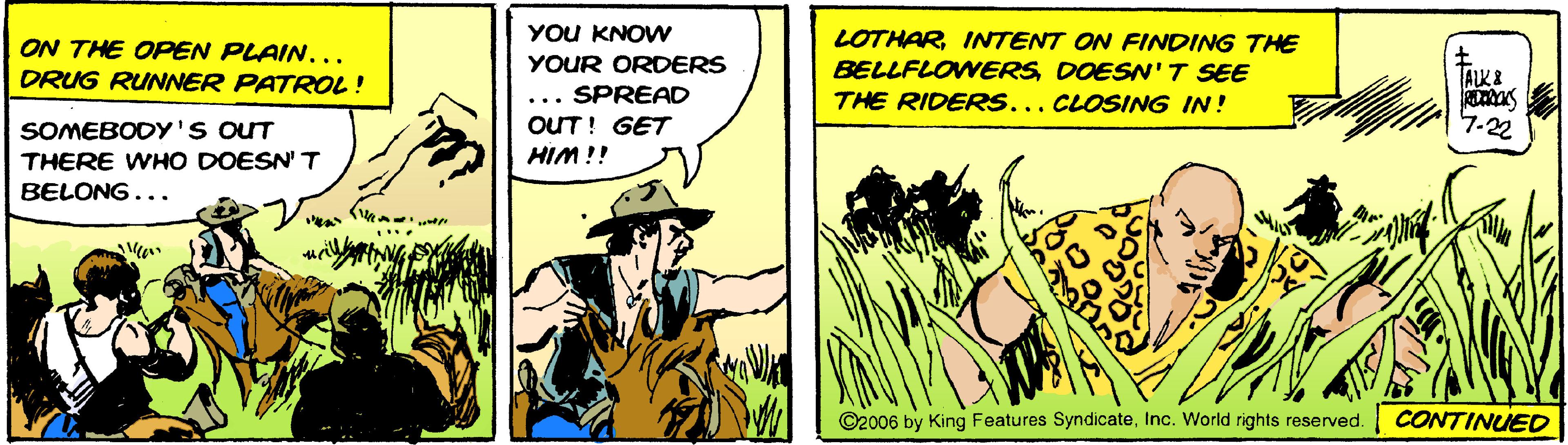 Rectangle OCR: YOU KNOW LOTHARINTENT ON FINDING THE ON THE OPEN PLAIN... DRUG RUNNER PATROL! YOUR ORDERS BELLFLOWERS DOESN'T SEE ALK& ... SPREAD OUT! GET HIM !! THE RIDERS... CLOSING IN! SOMEBODY'S OUT 7-22 THERE WHO DOESN' T BELONG... ©2006 by King Features SyndicateInc. World rights reserved. CONTINUED YOU KNOW LOTHARINTENT ON FINDING THE ON THE OPEN PLAIN... DRUG RUNNER PATROL! YOUR ORDERS BELLFLOWERS DOESN'T SEE ALK& ... SPREAD OUT! GET HIM !! THE RIDERS... CLOSING IN! SOMEBODY'S OUT 7-22 THERE WHO DOESN' T BELONG... ©2006 by King Features SyndicateInc. World rights reserved. CONTINUED