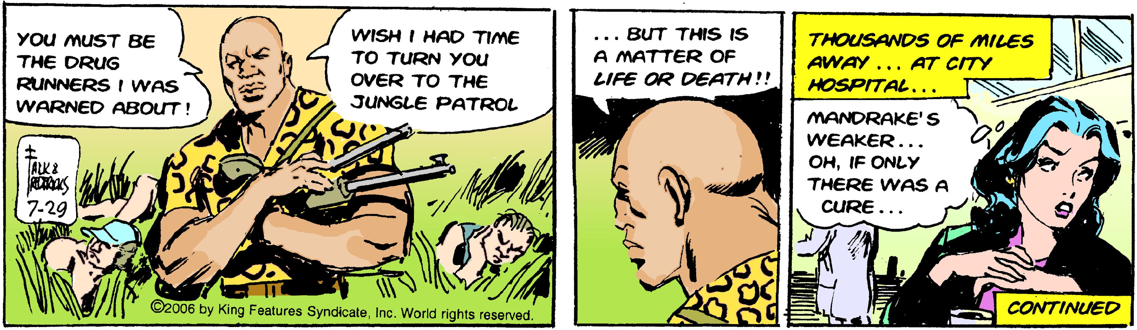 Fictional character OCR: YOU MUST BE THE DRUG WISH I HAD TIME TO TURN YOU ... BUT THIS IS A MATTER OF THOUSAND S OF MILES AWAY ... AT CITY LIFE OR DEATH!! RUNNERS I WAS WARNED ABOUT! OVER TO THE JUNGLE PATROL HOSPITAL... MANDRAKE'S WEAKER... OHIF ONLY THERE WAS A A?& 7-29 CURE... ©2006 by King Features SyndicateInc. World rights reserved. CONTINUED YOU MUST BE THE DRUG WISH I HAD TIME TO TURN YOU ... BUT THIS IS A MATTER OF THOUSAND S OF MILES AWAY ... AT CITY LIFE OR DEATH!! RUNNERS I WAS WARNED ABOUT! OVER TO THE JUNGLE PATROL HOSPITAL... MANDRAKE'S WEAKER... OHIF ONLY THERE WAS A A ? & 7-29 CURE... ©2006 by King Features SyndicateInc. World rights reserved. CONTINUED