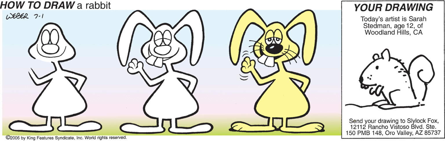 Sharing OCR: HOW TO DRAW a rabbit YOUR DRAWING WEBER 7.1 Today's artist is Sarah Stedmanof Woodland HillsCA Send your drawing to Slylock Fox12112 Rancho Vistoso Blvd. Ste. 150 PMB 148AZ 85737 ©2006 by King Features SyndicateInc. World rights reserved. HOW TO DRAW a rabbit YOUR DRAWING WEBER 7.1 Today's artist is Sarah Stedmanage 12of Woodland HillsCA Send your drawing to Slylock Fox12112 Rancho Vistoso Blvd. Ste. 150 PMB 148Oro ValleyAZ 85737 ©2006 by King Features SyndicateInc. World rights reserved.