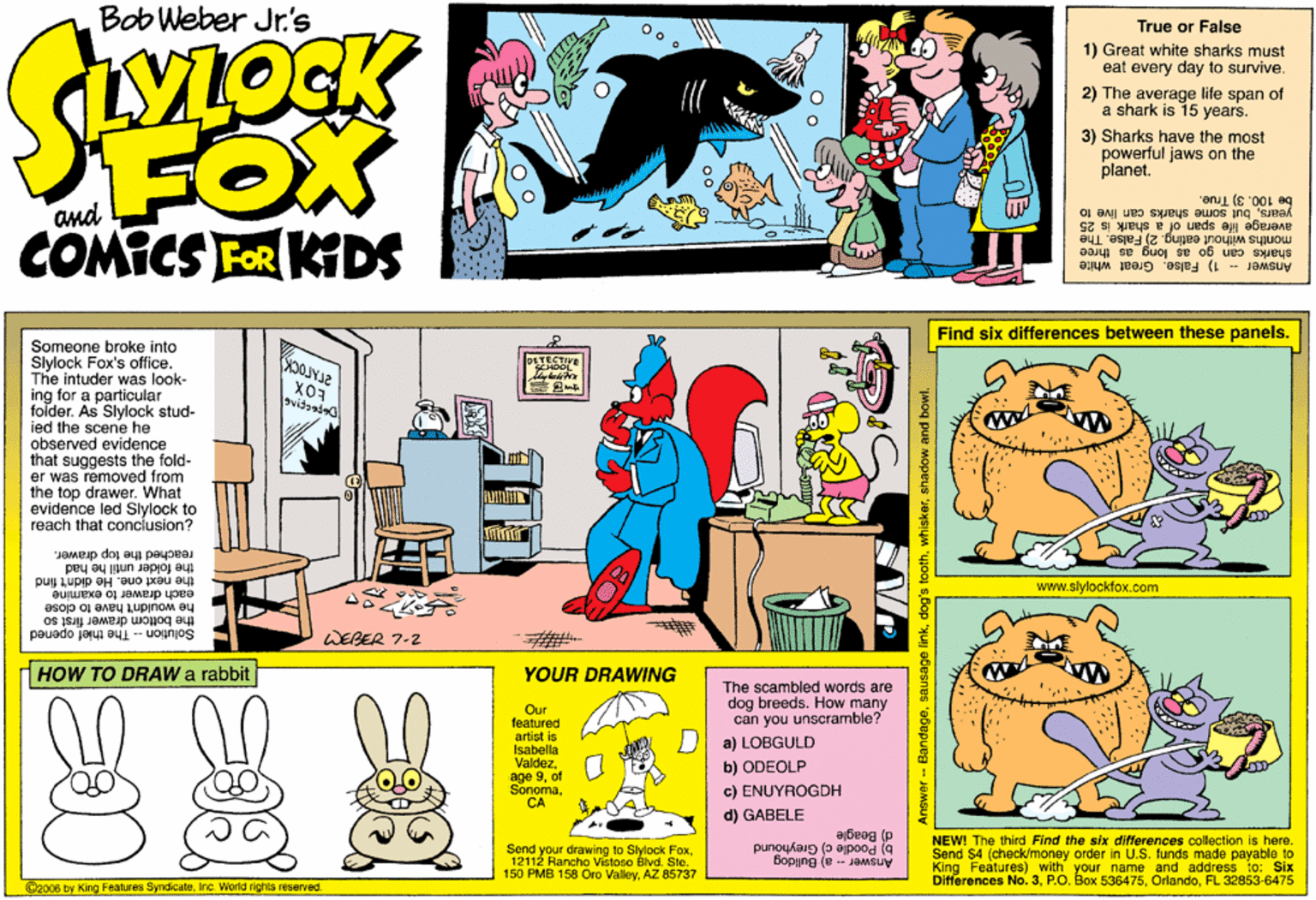 Fiction OCR: Bob Weber Jr.'s True or False VLOCK 1) Great white sharks must eat every day to survive. 2) The average life span of a shark is 15 years. FOX COMICS FOR KDS 3) Sharks have the most powerful jaws on the planet. yearsbut some sharks can live to be 100. 3) True. average life span of sharks can go as long_as three a shark is 25 months without eating. 25 False. The Answer 1) False. Great white Find six differences between these panels. Someone broke into Slylock Fox's office. The intuder was look- ing for a particular folder. As Slylock stud- ied the scene he observed evidence that suggests the fold- er was removed from the top drawer. What evidence led Slylock to reach that conclusion? svitsad reached the top drawer. the folder until he had the next one. He didn't find www.slylockfox.com each drawer to examine he wouldn't have to close the bottom drawer first so SolutionThe thief opened WEBER 7-2 dHOW TO DRAW a rabbit YOUR DRAWING Our teatured artist is Isabella Valdezof The scambled words are dog breeds. How many can you unscramble? D a) LOBGULD b) ODEOLP age 9CA c) ENUYROGDH d) GABELE ajbeeg (p NEW! The third Find the six differences collection is here. Send $4 (check/money order in U.S. funds made payable to King Features) with your name and address to: Six Differences No. 3FL 32853-6475 Send your drawing to Slylock Fox12112 Rancho Vistoso Blvd. Ste. 150 PMB 158 Oro ValleyAZ 85737 b) Poodle ci Greyhound (e- JAMSUV C2006 by King Features SyndicateInc. World rights reserved. Answer Banda sausage linkshadow and bowl. Bob Weber Jr.'s True or False VLOCK 1) Great white sharks must eat every day to survive. 2) The average life span of a shark is 15 years. FOX COMICS FOR KDS 3) Sharks have the most powerful jaws on the planet. yearsbut some sharks can live to be 100. 3) True. average life span of sharks can go as long_as three a shark is 25 months without eating. 25 False. The Answer 1) False. Great white Find six differences between these panels. Someone broke into Slylock Fox's office. The intuder was look- ing for a particular folder. As Slylock stud- ied the scene he observed evidence that suggests the fold- er was removed from the top drawer. What evidence led Slylock to reach that conclusion? svitsad reached the top drawer. the folder until he had the next one. He didn't find www.slylockfox.com each drawer to examine he wouldn't have to close the bottom drawer first so SolutionThe thief opened WEBER 7-2 dHOW TO DRAW a rabbit YOUR DRAWING Our teatured artist is Isabella Valdezof The scambled words are dog breeds. How many can you unscramble? D a) LOBGULD b) ODEOLP age 9CA c) ENUYROGDH d) GABELE ajbeeg (p NEW! The third Find the six differences collection is here. Send $4 (check/money order in U.S. funds made payable to King Features) with your name and address to: Six Differences No. 3P.O. Box 536475FL 32853-6475 Send your drawing to Slylock Fox12112 Rancho Vistoso Blvd. Ste. 150 PMB 158 Oro ValleyAZ 85737 b) Poodle ci Greyhound (e- JAMSUV C2006 by King Features SyndicateInc. World rights reserved. Answer Banda sausage linkdog's toothshadow and bowl.