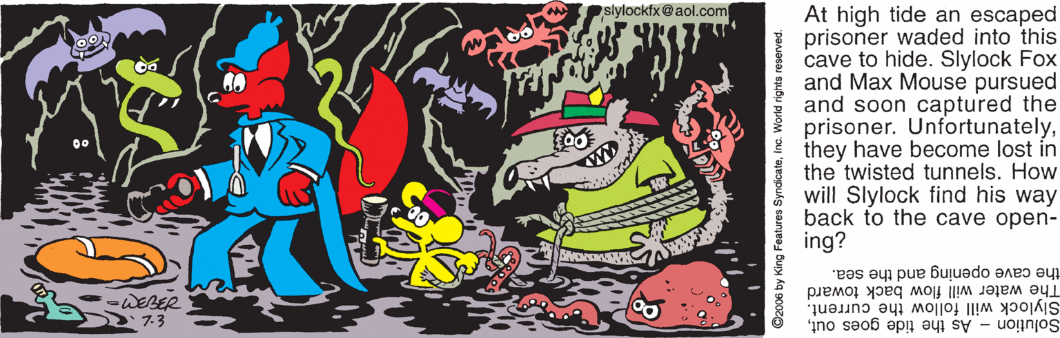 Graphic design OCR: slylockfx@aol.com At high tide an escaped prisoner waded into this cave to hide. Slylock Fox and Max Mouse pursued and soon captured the prisoner. Unfortunatelythey have become lost in the twisted tunnels. How will Slylock find his way back to the cave open- ing? 00 the cave opening and the sea. -WEBER 7.3 The water will flow back toward Slylock will follow the current. Solution - As the tide goes outInc. World rights reserved. slylockfx@aol.com At high tide an escaped prisoner waded into this cave to hide. Slylock Fox and Max Mouse pursued and soon captured the prisoner. Unfortunatelythey have become lost in the twisted tunnels. How will Slylock find his way back to the cave open- ing? 00 the cave opening and the sea. -WEBER 7.3 The water will flow back toward Slylock will follow the current. Solution - As the tide goes out©2006 by King Features SyndicateInc. World rights reserved.