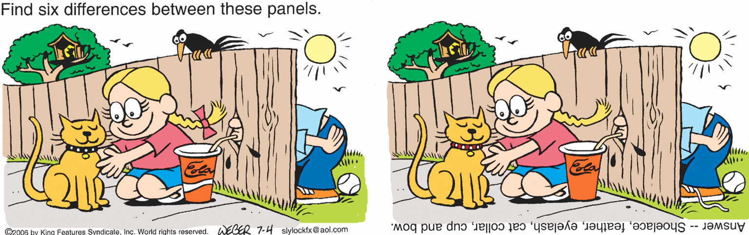 Font OCR: Find six differences between these panels. C2006 by King Features SyndicateWEGER 7-4 slylockfx@aol.com Answer -- Shoelacecup and bow. Find six differences between these panels. C2006 by King Features SyndicateInç. World rights reservedWEGER 7-4 slylockfx@aol.com Answer -- Shoelacecat collarcup and bow.