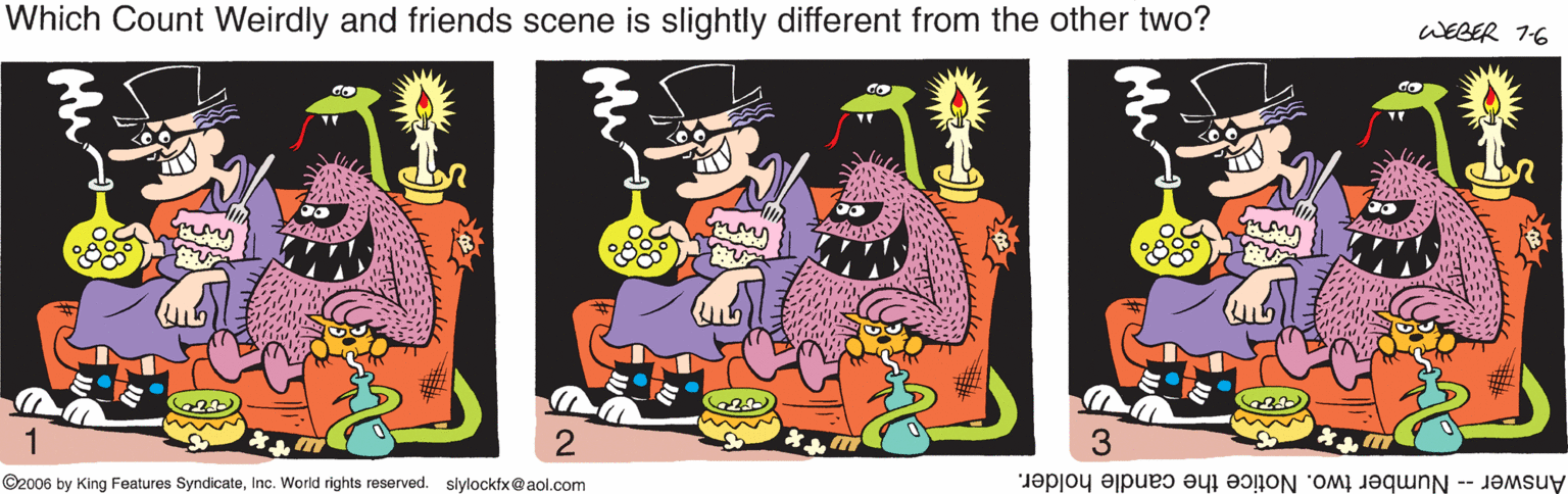 Clip art OCR: Which Count Weirdly and friends scene is slightly different from the other two? WEBER 1-6 ©2006 by King Features SyndicateInc. World rights reserved. slylockfx@aol.com Answer -- Number two. Notice the candle holder. Which Count Weirdly and friends scene is slightly different from the other two? WEBER 1-6 ©2006 by King Features SyndicateInc. World rights reserved. slylockfx@aol.com Answer -- Number two. Notice the candle holder.