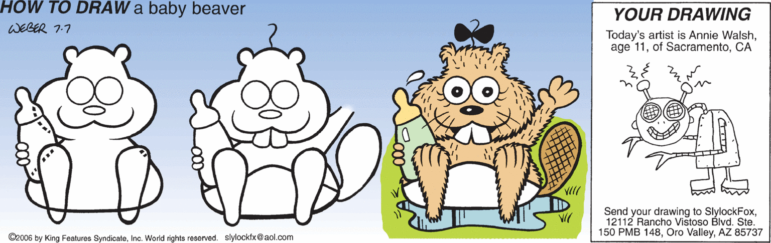 Grass OCR: HOW TO DRAW a baby beaver YOUR DRAWING WEBER 7:7 Today's artist is Annie WalshCA Send your drawing to SlylockFox12112 Rancho Vištoso Blvd. Ste. 150 PMB 148AZ 85737 ©2006 by King Features SyndicateInc. World rights reserved. slylockfx@aol.com HOW TO DRAW a baby beaver YOUR DRAWING WEBER 7:7 Today's artist is Annie Walshage 11of SacramentoCA Send your drawing to SlylockFox12112 Rancho Vištoso Blvd. Ste. 150 PMB 148Oro ValleyAZ 85737 ©2006 by King Features SyndicateInc. World rights reserved. slylockfx@aol.com