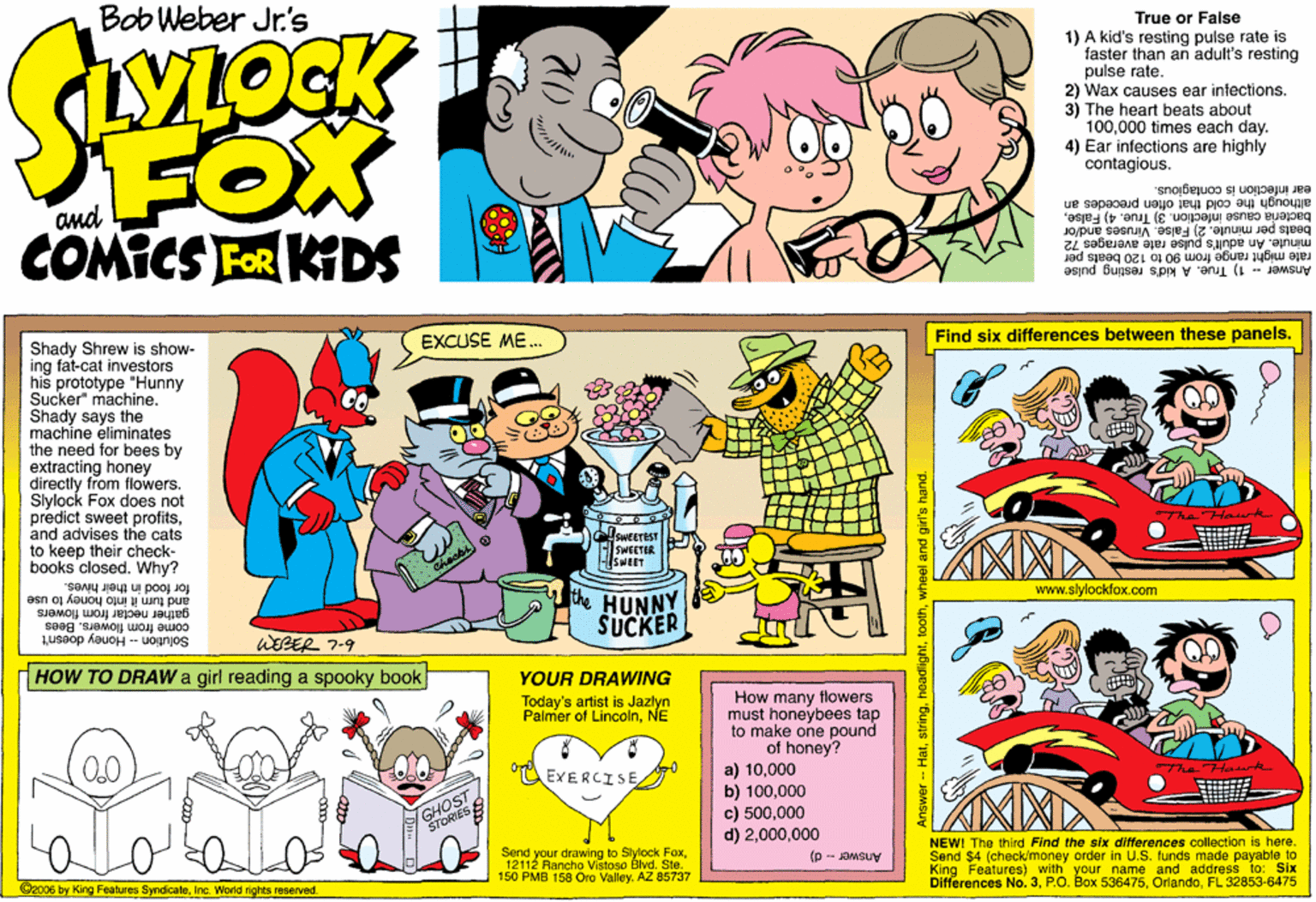 Parallel OCR: Bob Weber Jr.'s True or False VLOCK 1) A kid's resting pulse rate is faster than an adult's resting pulse rate. 2) Wax causes ear infections. 3) The heart beats about 100000 times each day. 4) Ear infections are highly contagious. FOX COMICS FOR KDS and ear infection is contaglous. although the cold that often precedes an bacteria cause infection. 3) True. 4) Falsebeats per minute. 2) False. Viruses and/or minute. An adult's pulse rate averages 72 rate might range from 90 to 120 beats per Answer - 1) True. A kid's resting pulse EXCUSE ME. Shady Shrew is show- ing fat-cat investors his prototype "Hunny Sucker" machine. Shady says the machine eliminates the need for bees by extracting honey directly from flowers. Slylock Fox does not predict sweet profitsand advises the cats to keep their check- books closed. Why? for food in their hives. Find six differences between these panels. sweereST SWEETER and turn it into honey to use gather nectar from flowers come from flowers. Bees the HUNNY SUCKER www.slylockfox.com 1useop kauoH - uojinjos WEBER 7-9 HOW TO DRAW a girl reading a spooky book YOUR DRAWING How many flowers must honeybees tap to make one pound of honey? a) 10000 b) 100000 c) 500000 d) 2000 Today's artist is Jazlyn Palmer of LincolnNE EXERCISEThe Hawk GHOST STORIES Send your drawing to Slylock Fox12112 Rancho Vistoso Blvd. Ste. 150 PMB 158 Ora ValleyAZ 85737 NEW! The third Find the six differences collection is here. Send $4 (check/money order in U.S. funds made payable to King Features) with your name and address to: Slx Differences No. 3FL 32853-6475 C2c06 by King Features SyndicateInc. World rights reserved. Answer - d) Answer - Hatwheel and gir's hand. Bob Weber Jr.'s True or False VLOCK 1) A kid's resting pulse rate is faster than an adult's resting pulse rate. 2) Wax causes ear infections. 3) The heart beats about 100000 times each day. 4) Ear infections are highly contagious. FOX COMICS FOR KDS and ear infection is contaglous. although the cold that often precedes an bacteria cause infection. 3) True. 4) Falsebeats per minute. 2) False. Viruses and/or minute. An adult's pulse rate averages 72 rate might range from 90 to 120 beats per Answer - 1) True. A kid's resting pulse EXCUSE ME. Shady Shrew is show- ing fat-cat investors his prototype "Hunny Sucker" machine. Shady says the machine eliminates the need for bees by extracting honey directly from flowers. Slylock Fox does not predict sweet profitsand advises the cats to keep their check- books closed. Why? for food in their hives. Find six differences between these panels. sweereST SWEETER and turn it into honey to use gather nectar from flowers come from flowers. Bees the HUNNY SUCKER www.slylockfox.com 1useop kauoH - uojinjos WEBER 7-9 HOW TO DRAW a girl reading a spooky book YOUR DRAWING How many flowers must honeybees tap to make one pound of honey? a) 10000 b) 100000 c) 500000 d) 2000 Today's artist is Jazlyn Palmer of LincolnNE EXERCISEThe Hawk GHOST STORIES Send your drawing to Slylock Fox12112 Rancho Vistoso Blvd. Ste. 150 PMB 158 Ora ValleyAZ 85737 NEW! The third Find the six differences collection is here. Send $4 (check/money order in U.S. funds made payable to King Features) with your name and address to: Slx Differences No. 3P.O. Box 536475FL 32853-6475 C2c06 by King Features SyndicateInc. World rights reserved. Answer - d) Answer - Hatwheel and gir's hand.