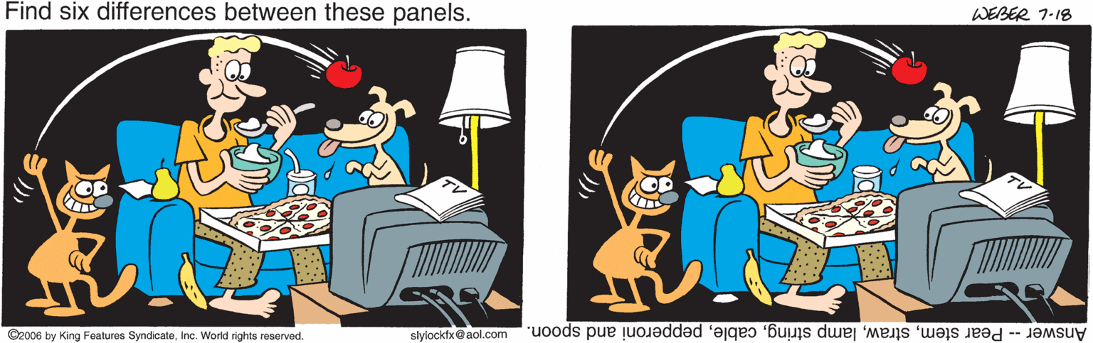 Felidae OCR: Find six differences between these panels. WEBER 7-18 OP ©2006 by King Features SyndicateInc. World rights reserved. slylockfx@aol.com Answer -- Pear stempepperoni and spoon. Find six differences between these panels. WEBER 7-18 OP ©2006 by King Features SyndicateInc. World rights reserved. slylockfx@aol.com Answer -- Pear stemlamp stringpepperoni and spoon.