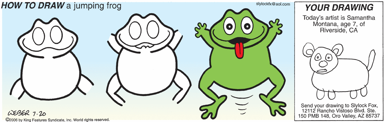 Gesture OCR: HOW TO DRAW a jumping frog slylockfx@aol.com YOUR DRAWING Today's artist is Samantha Montanaof RiversideCA Send your drawing to Slylock Fox12112 Rancho Vistoso Blvd. Ste. 150 PMB 148AZ 85737 WEBER 1.20 ©2006 by King Features SyndicateInc. World rights reserved. HOW TO DRAW a jumping frog slylockfx@aol.com YOUR DRAWING Today's artist is Samantha Montanaage 7of RiversideCA Send your drawing to Slylock Fox12112 Rancho Vistoso Blvd. Ste. 150 PMB 148Oro ValleyAZ 85737 WEBER 1.20 ©2006 by King Features SyndicateInc. World rights reserved.