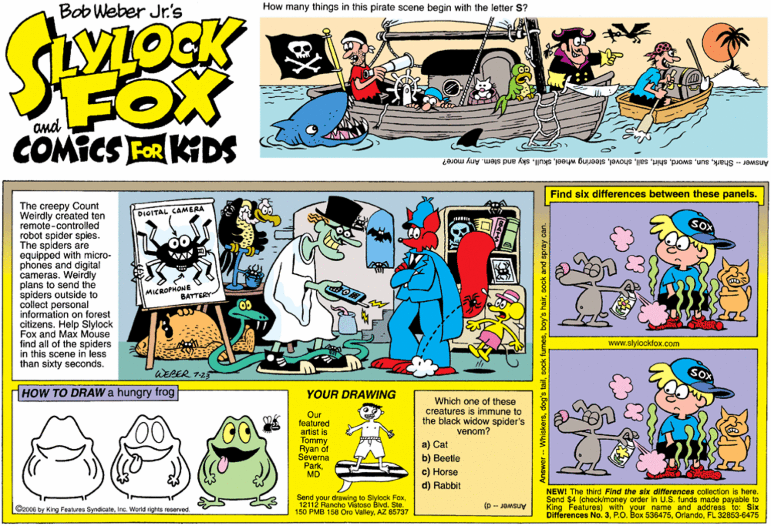 Rectangle OCR: Bob Weber Jr.'s How many things in this pirate scene begin with the letter S? FOX COMICS FOR KIDS and Answer -- Sharksky and stem. Any more? Find six differences between these panels. The creepy Count Weirdly created ten remote-controlled robot spider spies. The spiders are equipped with micro- phones and digital cameras. Weirdly plans to send the spiders outside to collect personal information on forest citizens. Help Slylock Fox and Max Mouse find all of the spiders in this scene in less than sixty seconds. DIOITAL CAMERA MICROPHONE BATTERY www.slylockfox.com WEBER 125 HOW TO DRAWa hungry frog YOUR DRAWING Which one of these creatures is immune to the black widow spider's venom? Our featured artist is Tommy Ryan of Sevena ParkMD ?) Cat b) Beetle c) Horse d) Rabbit s here. Send your drawing lo Slylock Fox12112 Rancho Vistoso Blvd. Ste. 150 PMB 158 Oro ValleyAZ 85737 NEWI The third Find the six differences collection Send $4 (check/money order in U.S. funds made payable to King Features) with your name and address to: Six Differences No. 3FL 32853-6475 (p -- JOMBUV C2006 by King Features SyndicateInc. World rights reserved -Whiskerssock and spray can. Bob Weber Jr.'s How many things in this pirate scene begin with the letter S? FOX COMICS FOR KIDS and Answer -- Sharksteering wheelsky and stem. Any more? Find six differences between these panels. The creepy Count Weirdly created ten remote-controlled robot spider spies. The spiders are equipped with micro- phones and digital cameras. Weirdly plans to send the spiders outside to collect personal information on forest citizens. Help Slylock Fox and Max Mouse find all of the spiders in this scene in less than sixty seconds. DIOITAL CAMERA MICROPHONE BATTERY www.slylockfox.com WEBER 125 HOW TO DRAWa hungry frog YOUR DRAWING Which one of these creatures is immune to the black widow spider's venom? Our featured artist is Tommy Ryan of Sevena ParkMD ?) Cat b) Beetle c) Horse d) Rabbit s here. Send your drawing lo Slylock Fox12112 Rancho Vistoso Blvd. Ste. 150 PMB 158 Oro ValleyAZ 85737 NEWI The third Find the six differences collection Send $4 (check/money order in U.S. funds made payable to King Features) with your name and address to: Six Differences No. 3P.O. Box 536475FL 32853-6475 (p -- JOMBUV C2006 by King Features SyndicateInc. World rights reserved -Whiskersdog's tailsock fumesboy's hairsock and spray can.