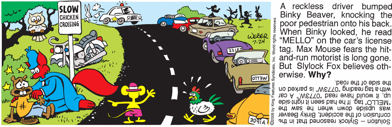 Rectangle OCR: A reckless driver bumped Binky Beaverknocking the poor pedestrian onto his back. When Binky lookedhe read “MELLO" on the car's license tag. Max Mouse fears the hit- i and-run motorist is long gone. But Slylock Fox believes oth- erwise. Why? SLOW CHICKEN CROSSING WEBER 7.24 22 LET EODE 0773W the side of the road. with a tag reading "0773W" is parked on upit would have read "0773W." A car "MELLO" tag. If he had seen it right-side was upside down when he saw the 3091A confusion of the accidentBinky Beaver 8 Solution -- Slylock reasoned that in the A reckless driver bumped Binky Beaverknocking the poor pedestrian onto his back. When Binky lookedhe read “MELLO" on the car's license tag. Max Mouse fears the hit- i and-run motorist is long gone. But Slylock Fox believes oth- erwise. Why? SLOW CHICKEN CROSSING WEBER 7.24 22 LET EODE 0773W the side of the road. with a tag reading "0773W" is parked on upit would have read "0773W." A car "MELLO" tag. If he had seen it right-side was upside down when he saw the 3091A confusion of the accidentBinky Beaver 8 Solution -- Slylock reasoned that in the