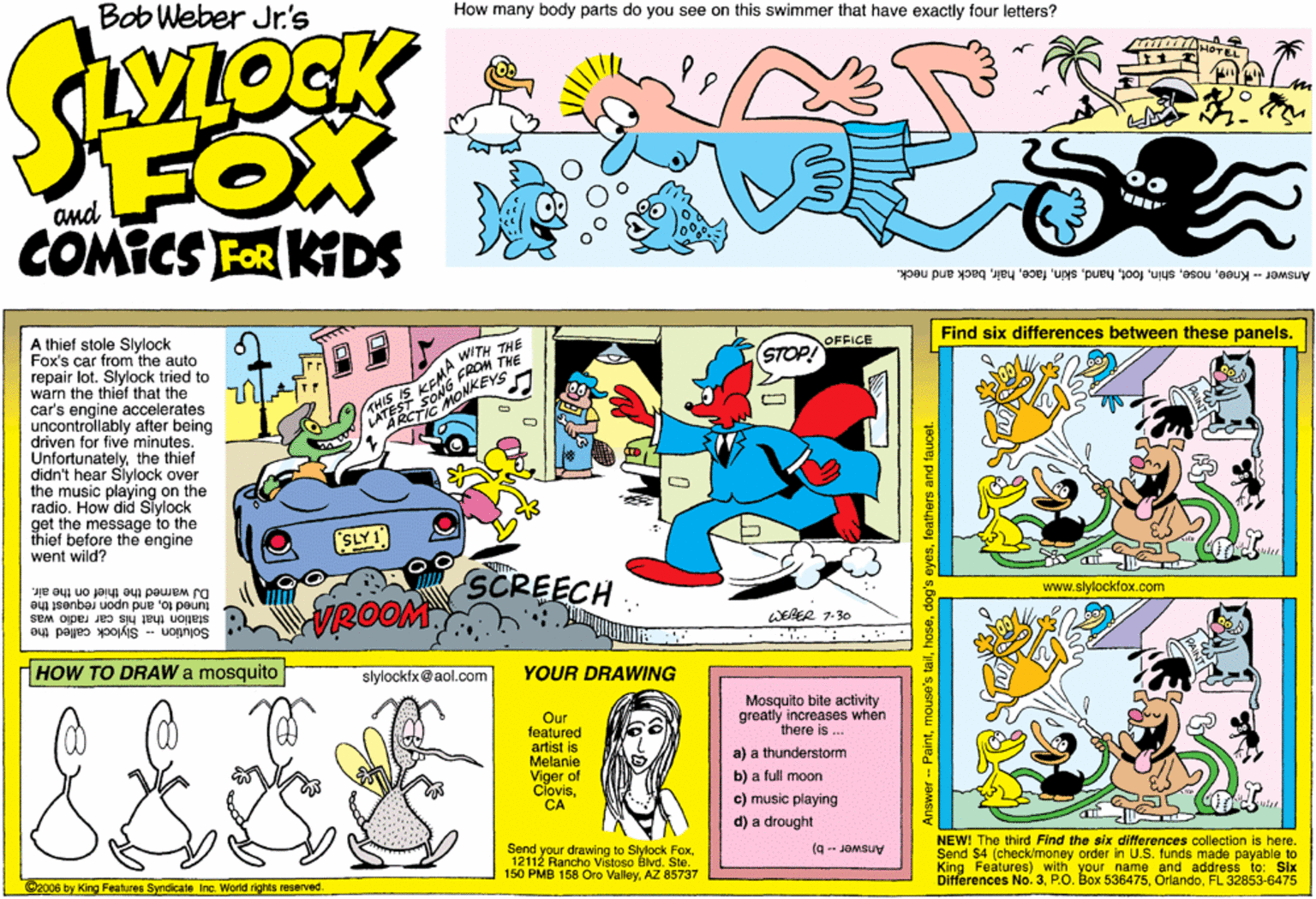 Magenta OCR: Bob Weber Jr.'s How many body parts do you see on this swimmer that have exactly four letters? FOX COMICS FOR KDS Answer -- Kneeback and neck. A thief stole Slylock Fox's car from the auto repair lot. Slylock tried to warn the thief that the car's engine accelerates uncontrollably after being driven for five minutes. Unfortunatelythe thief didn't hear Slylock over the music playing on the radio. How did Slylock get the message to the thief before the engine went wild? Find six differences between these panels. OFFICE STOP! CROM THE MKEYS WITH THE ARCT (SLY1) SCREECH.. DJ warned the thief on the air. VROOM www.slylockfox.com station that his car radlo was tuned toand upon request the WEBER 1.30 Solution- Stylock called the HOW TO DRAW a mosquito slylockix@aol.com YOUR DRAWING Mosquito bite activity greatly increases when there is .. Our featured artist is Melanie Viger of ClovisCA a) a thunderstorm b) a full moon c) music playing d) a drought Send your drawing to Stylock Fox12112 Rancho Vistoso Blvd. Ste. 150 PMB 158 Oro ValleyAZ 85737 NEW! The third Find the six differences collection is here. Send $4 (check/money order in U.S. funds made payable to Features) with your name and address to: Six Differences No. 3FL 32853-6475 (9 -- JOMSUy 2008 by King Features Syndicate Inc. World rights reserved. Answer - Paintfeathers and faucet. Bob Weber Jr.'s How many body parts do you see on this swimmer that have exactly four letters? FOX COMICS FOR KDS Answer -- Kneeback and neck. A thief stole Slylock Fox's car from the auto repair lot. Slylock tried to warn the thief that the car's engine accelerates uncontrollably after being driven for five minutes. Unfortunatelythe thief didn't hear Slylock over the music playing on the radio. How did Slylock get the message to the thief before the engine went wild? Find six differences between these panels. OFFICE STOP! CROM THE MKEYS WITH THE ARCT (SLY1) SCREECH.. DJ warned the thief on the air. VROOM www.slylockfox.com station that his car radlo was tuned toand upon request the WEBER 1.30 Solution- Stylock called the HOW TO DRAW a mosquito slylockix@aol.com YOUR DRAWING Mosquito bite activity greatly increases when there is .. Our featured artist is Melanie Viger of ClovisCA a) a thunderstorm b) a full moon c) music playing d) a drought Send your drawing to Stylock Fox12112 Rancho Vistoso Blvd. Ste. 150 PMB 158 Oro ValleyAZ 85737 NEW! The third Find the six differences collection is here. Send $4 (check/money order in U.S. funds made payable to Features) with your name and address to: Six Differences No. 3P.O. Box 536475FL 32853-6475 (9 -- JOMSUy 2008 by King Features Syndicate Inc. World rights reserved. Answer - Paintmouse's taildog's eyesfeathers and faucet.