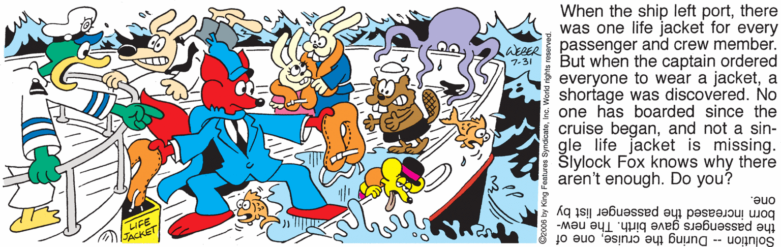 Drawing OCR: When the ship left portthere was one life jacket for every passenger and crew member. But when the captain ordered everyone to wear a jacketa shortage was discovered. No one has boarded since the cruise beganand not a sin- gle life jacket is missing. Slylock Fox knows why there aren't enough. Do you? LakBER 7-31 LIFE JACKET one. the passengers gave birth. The new- born increased the passenger list by Solution -- During the cruiseone of When the ship left portthere was one life jacket for every passenger and crew member. But when the captain ordered everyone to wear a jacketa shortage was discovered. No one has boarded since the cruise beganand not a sin- gle life jacket is missing. Slylock Fox knows why there aren't enough. Do you? LakBER 7-31 LIFE JACKET one. the passengers gave birth. The new- born increased the passenger list by Solution -- During the cruiseone of