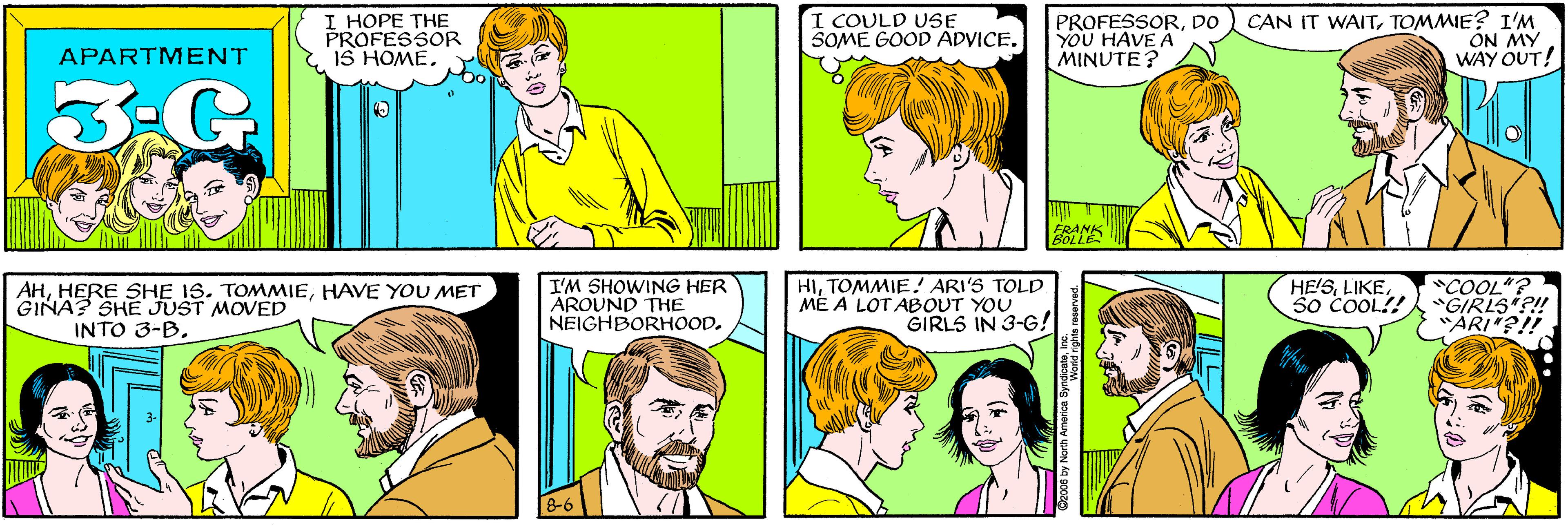 Product OCR: I HOPE THE PROFESSOR IS HOMEI COULD USE SOME GOOD ADVICE. APARTMENT PROFESSORDO YOU HAVE A MINUTE? CAN IT WAITTOMMIE? I'M ON MY WAY OUT! AHHAVE YOU MET GINA? SHE JUST MOVED INTO 3-B. I'M SHOWING HER AROUND THE NEIGHBORHOOD. HITOMMIE! ARI'S TOLD ME A LOTABOUT YOU GIRLS IN 3-G! HE!SS0 COOL!! COOL"? "GIRLS?! "ARI"?!! 8-6 C2008 by North America SyndcateIn I HOPE THE PROFESSOR IS HOMEI COULD USE SOME GOOD ADVICE. APARTMENT PROFESSORDO YOU HAVE A MINUTE? CAN IT WAITTOMMIE? I'M ON MY WAY OUT! AHHERE SHE 1S. TOMMIEHAVE YOU MET GINA? SHE JUST MOVED INTO 3-B. I'M SHOWING HER AROUND THE NEIGHBORHOOD. HITOMMIE! ARI'S TOLD ME A LOTABOUT YOU GIRLS IN 3-G! HE!SS0 COOL!! COOL"? "GIRLS?! "ARI"?!! 8-6 C2008 by North America Syndcate