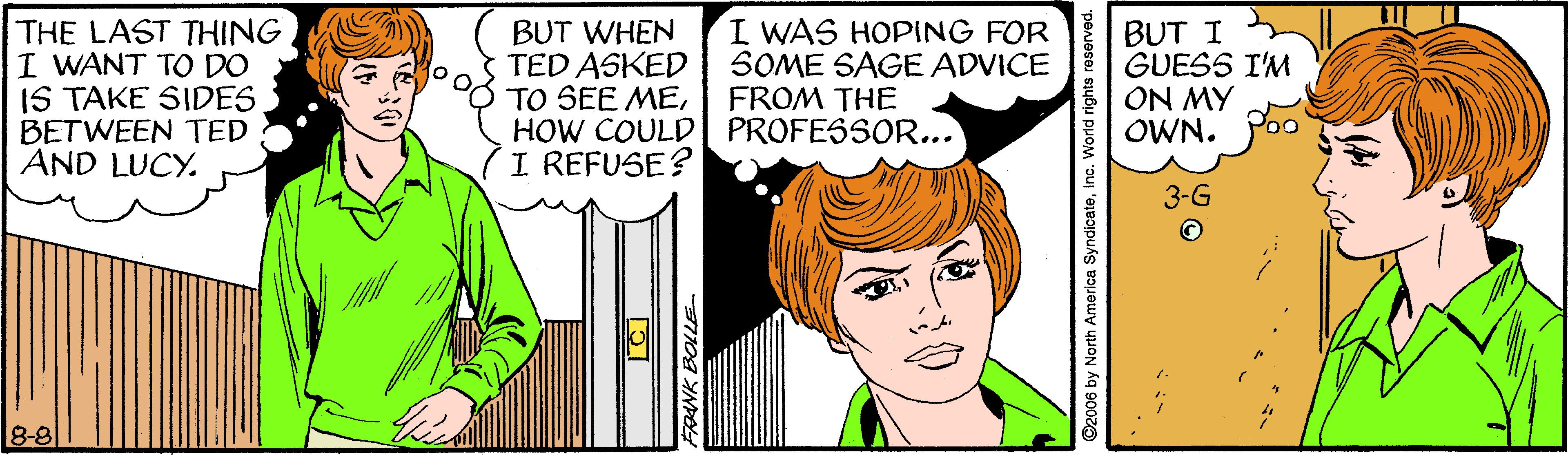 Mammal OCR: THE LAST THING I WANT TO DO IS TAKE SIDES BETWEEN TED AND LUCY. BUT WHEN TED ASKED TO SEE MEHOW COULD| PROFESSOR... I REFUSE? I WAS HOPING FOR SOME SAGE ADVICE FROM THE BUT I GUESS I'M ON MY OWN. 8-8 NK BOLLE ©2006 by North America SyndicateInc. World rights reserved. THE LAST THING I WANT TO DO IS TAKE SIDES BETWEEN TED AND LUCY. BUT WHEN TED ASKED TO SEE MEHOW COULD| PROFESSOR... I REFUSE? I WAS HOPING FOR SOME SAGE ADVICE FROM THE BUT I GUESS I'M ON MY OWN. 8-8 NK BOLLE ©2006 by North America SyndicateInc. World rights reserved.