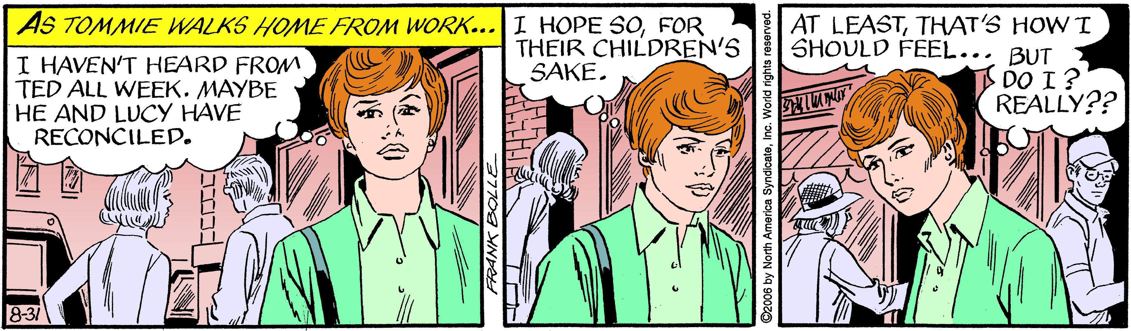 Style OCR: AS TOMMIE WALKS HOME FROM WORK...I HOPE SOFOR AT LEASTTHAT'S HOW I SHOULD FEEL... BUT T DO I ? REALLY?? THEIR CHILDREN'S SAKE. I HAVEN'T HEARD FROM TED ALL WEEK. MAYBE HE AND LUCY HAVE RECONCILED. 8-31 AS TOMMIE WALKS HOME FROM WORK...I HOPE SOFOR AT LEASTTHAT'S HOW I SHOULD FEEL... BUT T DO I ? REALLY?? THEIR CHILDREN'S SAKE. I HAVEN'T HEARD FROM TED ALL WEEK. MAYBE HE AND LUCY HAVE RECONCILED. 8-31