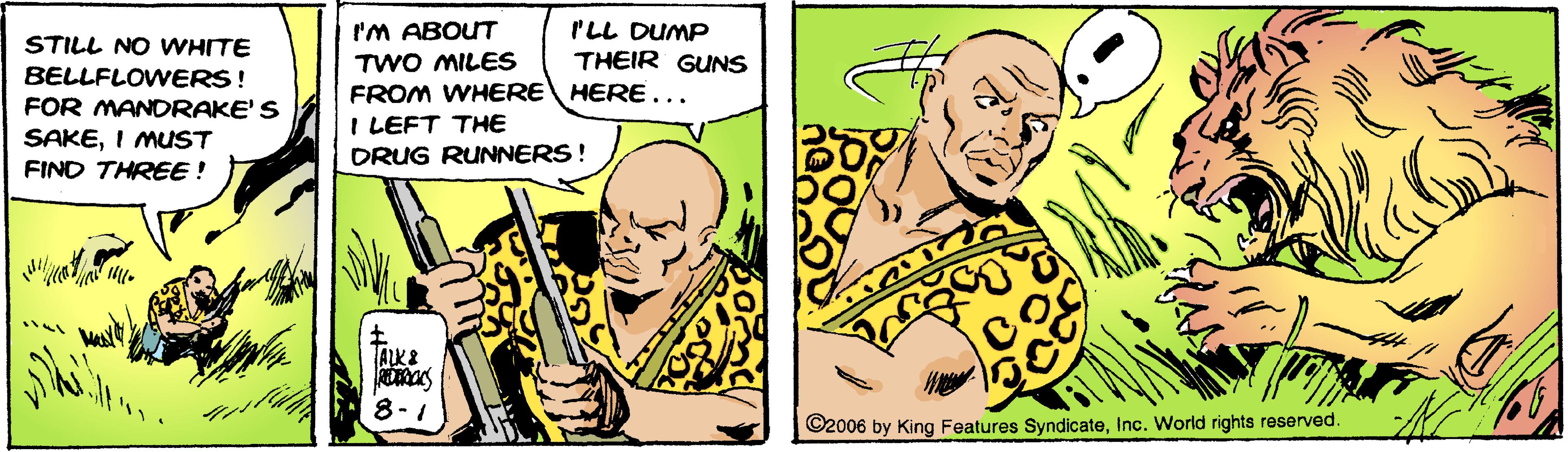 Font OCR: 'M ABOUT I'LL DUMP THEIR GUNS STILL NO WHITE BELLFLOWERS! FOR MANDRAKE'S SAKEI MUST TWO MILES FROM WHERE HERE... I LEFT THE DRUG RUNNERS! FIND THREE! ALK& 8-1 ©2006 by King Features SyndicateInc. World rights reserved. 'M ABOUT I'LL DUMP THEIR GUNS STILL NO WHITE BELLFLOWERS! FOR MANDRAKE'S SAKEI MUST TWO MILES FROM WHERE HERE... I LEFT THE DRUG RUNNERS! FIND THREE! ALK& 8-1 ©2006 by King Features SyndicateInc. World rights reserved.