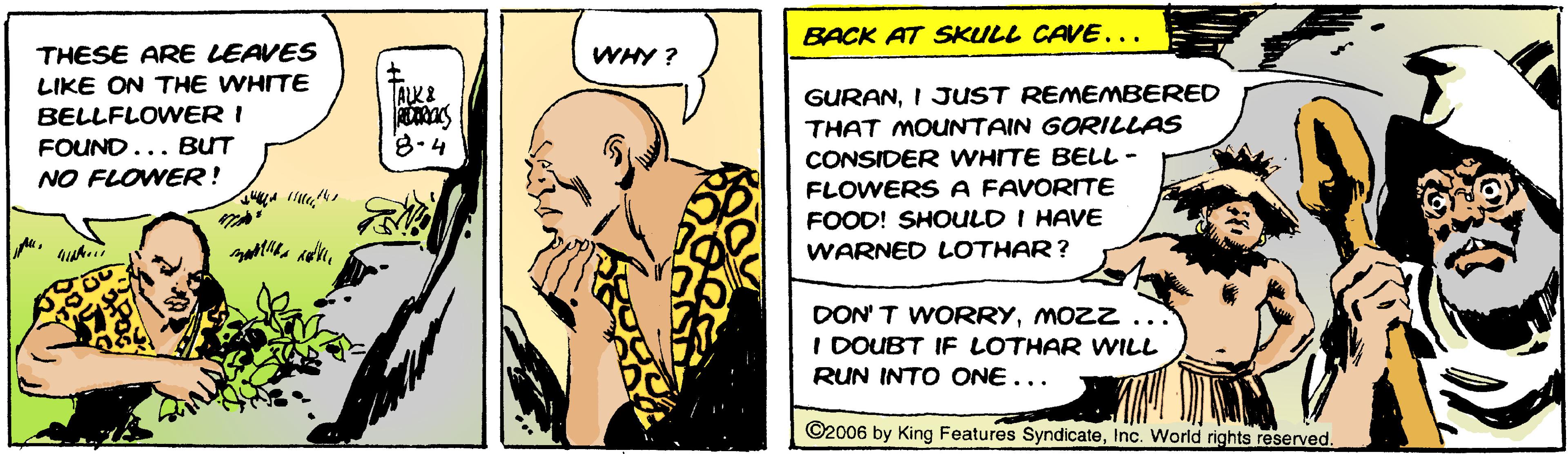 Art OCR: BACK AT SKULL CAVE... THESE ARE LEAVES WHY ? LIKE ON THE WHITE GURANI JUST REMEMBERED BELLFLOWER I THAT MOUNTAIN GORILLAS FOUND... BUT 8-4 CONSIDER WHITE BELL- NO FLOWER! FLOWERS A FAVORITE FOOD! SHOULD I HAVE WARNED LOTHAR? DON' T WORRYMO ZZ... I DOUBT IF LOTHAR WILL RUN INTO ONE... ©2006 by King Features SyndicateInc. World rights reserved. BACK AT SKULL CAVE... THESE ARE LEAVES WHY ? LIKE ON THE WHITE GURANI JUST REMEMBERED BELLFLOWER I THAT MOUNTAIN GORILLAS FOUND... BUT 8-4 CONSIDER WHITE BELL- NO FLOWER! FLOWERS A FAVORITE FOOD! SHOULD I HAVE WARNED LOTHAR? DON' T WORRYMO ZZ... I DOUBT IF LOTHAR WILL RUN INTO ONE... ©2006 by King Features SyndicateInc. World rights reserved.