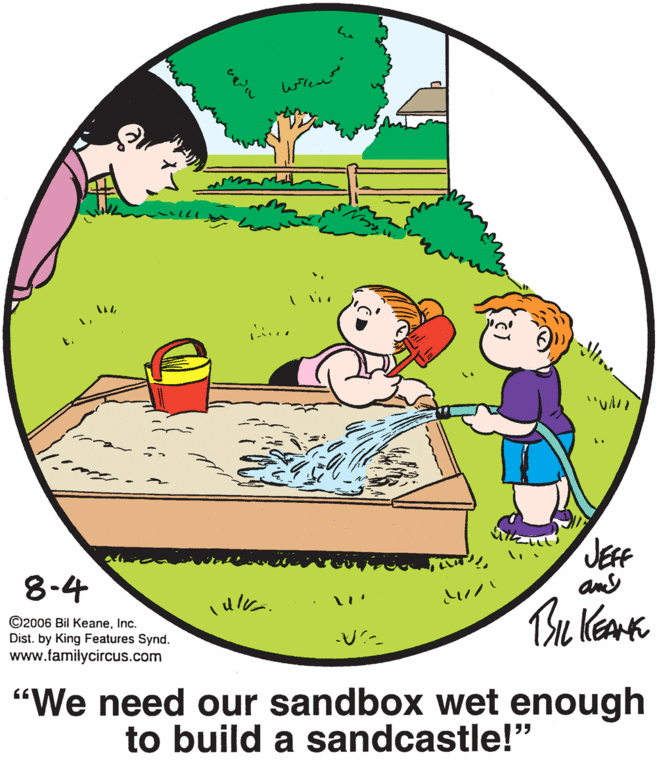Pleased OCR: ?? t. JEF and 8-4 ©2006 Bil KeaneInc. Dist. by King Features Synd. www.familycircus.com "We need our sandbox wet enough to build a sandcastle!" ? ? t. JEF and 8-4 ©2006 Bil KeaneInc. Dist. by King Features Synd. www.familycircus.com "We need our sandbox wet enough to build a sandcastle!"
