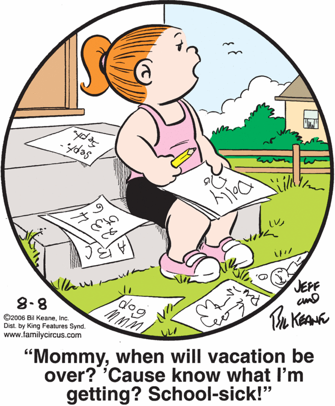 Organism OCR: JEPF amd 8-8 ©2006 Bil KeaneInc. Dist. by King Features Synd. www.familycircus.com Te Kea "Mommywhen will vacation be over? 'Cause know what I'm getting? School-sick!" JEPF amd 8-8 ©2006 Bil KeaneInc. Dist. by King Features Synd. www.familycircus.com Te Kea "Mommywhen will vacation be over? 'Cause know what I'm getting? School-sick!"