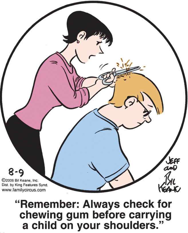 Happy OCR: JEFF 8-9 ©2006 Bil KeaneInc. Dist. by King Features Synd. www.familycircus.com KEA "Remember: Always check for chewing gum before carrying a child on your shoulders." JEFF 8-9 ©2006 Bil KeaneInc. Dist. by King Features Synd. www.familycircus.com KEA "Remember: Always check for chewing gum before carrying a child on your shoulders."