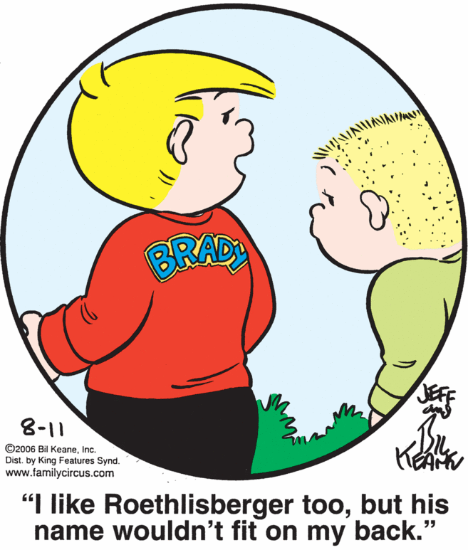 Organ OCR: BRAD 8-11 ©2006 Bil KeaneInc. Dist. by King Features Synd. www.familycircus.com "I like Roethlisberger toobut his name wouldn't fit on my back." 95 BRAD 8-11 ©2006 Bil KeaneInc. Dist. by King Features Synd. www.familycircus.com "I like Roethlisberger toobut his name wouldn't fit on my back." 95