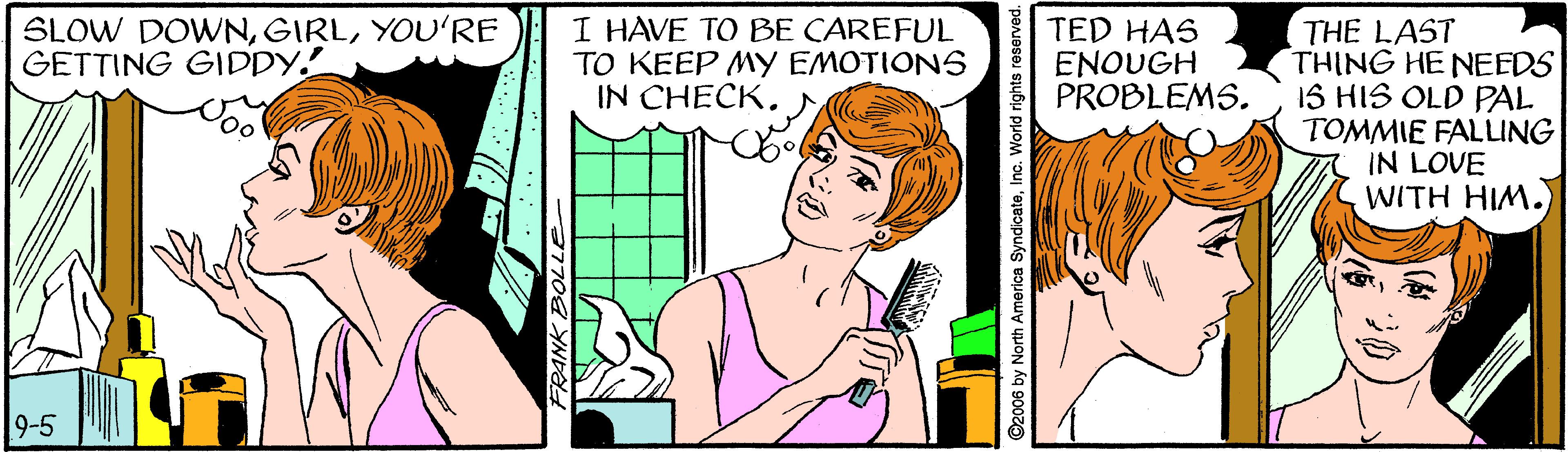 Font OCR: SLOW DOWNYOU'RE GETTING GIDDY! I HAVE TO BE CAREFUL TO KEEP MY EMOTIONS IN CHECKTHE LAST THING HE NEEDS 1S HIS OLD PAL TOMMIE FALLING IN LOVE WITH HIM. TED HAS ENOUGH PROBLEMS. 9-5 ©2006 by North America SyndicateInc. World rights reserved. SLOW DOWNYOU'RE GETTING GIDDY! I HAVE TO BE CAREFUL TO KEEP MY EMOTIONS IN CHECKTHE LAST THING HE NEEDS 1S HIS OLD PAL TOMMIE FALLING IN LOVE WITH HIM. TED HAS ENOUGH PROBLEMS. 9-5 ©2006 by North America SyndicateInc. World rights reserved.