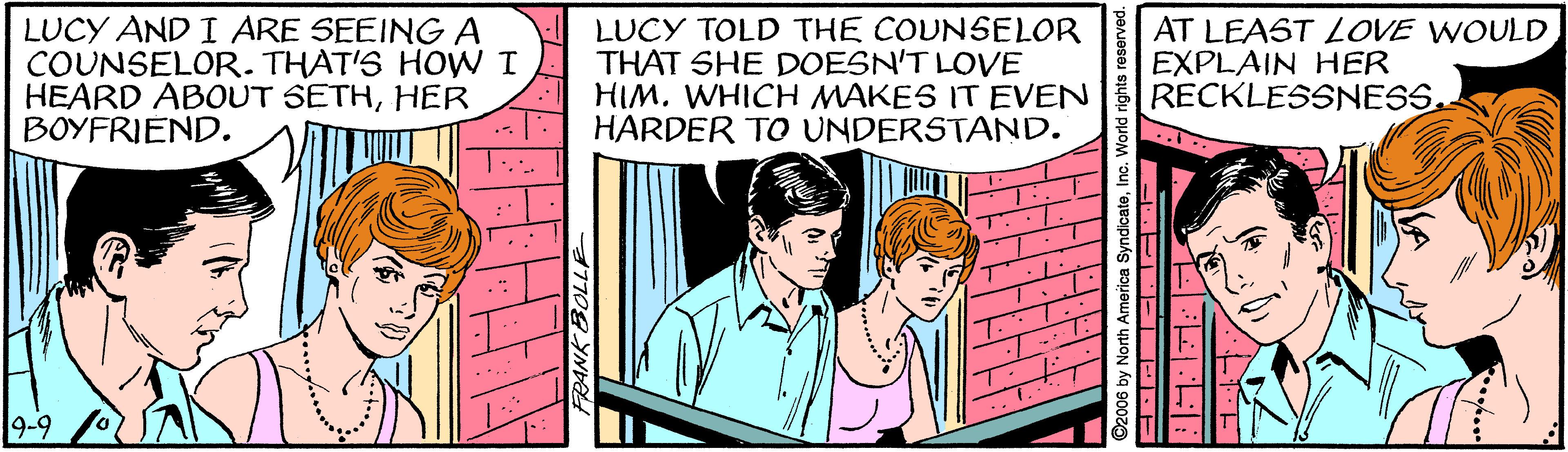 Fictional character OCR: LUCY AND I ARE SEEINGA COUNSELOR. THAT'S HOW I HEARD ABOUT SETHHER BOYFRIEND. LUCY TOLD THE COUNSELOR THAT SHE DOESN'T LOVE HIM. WHICH MAKES IT EVEN HARDER TO UNDERSTAND. AT LEAST LOVE WOULD EXPLAIN HER RECKLESSNESS. :- 9-9 LUCY AND I ARE SEEINGA COUNSELOR. THAT'S HOW I HEARD ABOUT SETHHER BOYFRIEND. LUCY TOLD THE COUNSELOR THAT SHE DOESN'T LOVE HIM. WHICH MAKES IT EVEN HARDER TO UNDERSTAND. AT LEAST LOVE WOULD EXPLAIN HER RECKLESSNESS. :- 9-9