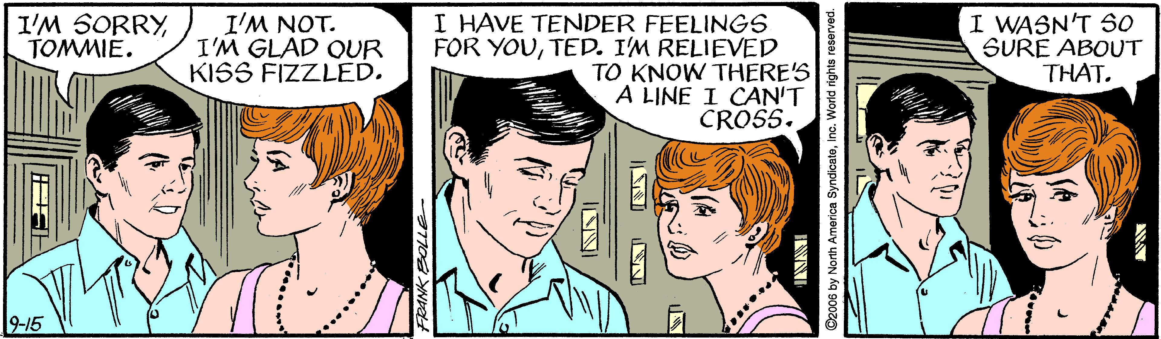 Mammal OCR: I HAVE TENDER FEELINGS FOR YOUTED. I'M RELIEVED TO KNOW THERE'S A LINE I CAN'T CROSS. I WASN'T SO SURE ABOUT THAT. I'M SORRYTOMMIE. I'M NOT. I'M GLAD OUR KISS FIZZLED. 9-15 ©2006 by North America SyndicateInc. World rights reserve INNI ...... ... I HAVE TENDER FEELINGS FOR YOUTED. I'M RELIEVED TO KNOW THERE'S A LINE I CAN'T CROSS. I WASN'T SO SURE ABOUT THAT. I'M SORRYTOMMIE. I'M NOT. I'M GLAD OUR KISS FIZZLED. 9-15 ©2006 by North America SyndicateInc. World rights reserve INNI ...... ...