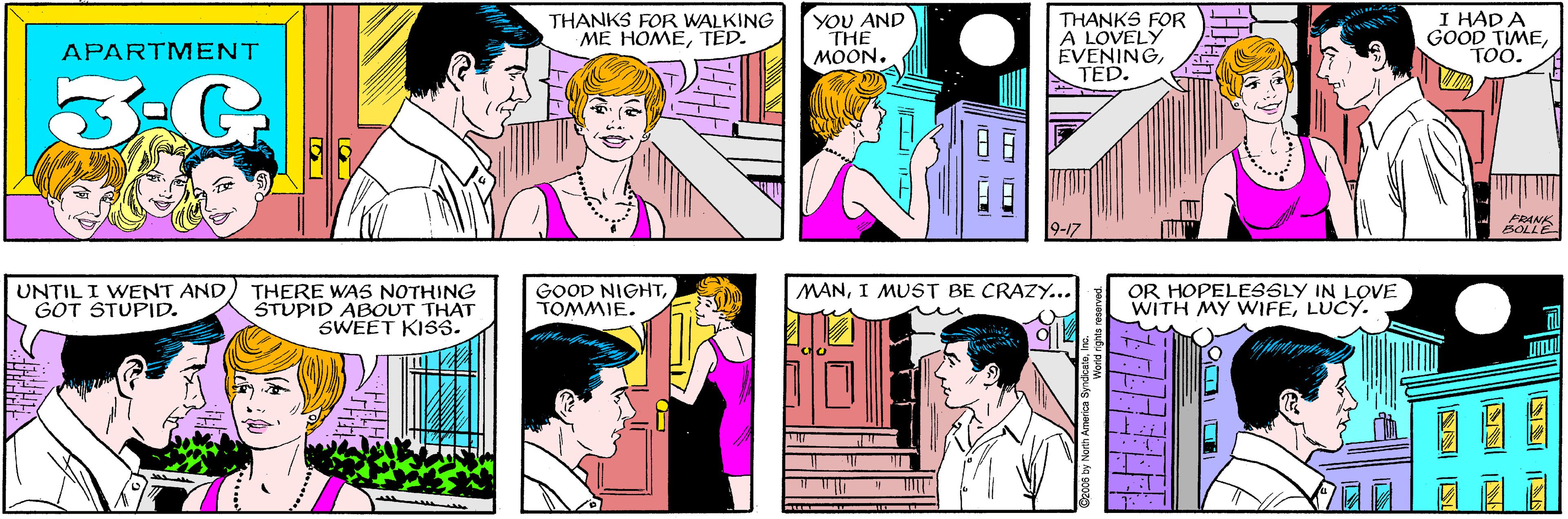 Cartoon OCR: THANKS FOR WALKING ME HOMETED. YOU AND THE MOON. APARTMENT 3:G THANKS FOR A LOVELY EVENINGTED. I HAD A GOOD TIMETOO. UNTIL I WENT AND GOT STUPID. THERE WA5 NOTHING STUPID ABOUT THAT SWEET KISS. 9-17 FRANK BOLLE GOOD NIGHTTOMMIE. OR HOPELESSLY IN LOVE WITH MY WIFELUCY. MANI MUST BE CRAZY.. THANKS FOR WALKING ME HOMETED. YOU AND THE MOON. APARTMENT 3:G THANKS FOR A LOVELY EVENINGTED. I HAD A GOOD TIMETOO. UNTIL I WENT AND GOT STUPID. THERE WA5 NOTHING STUPID ABOUT THAT SWEET KISS. 9-17 FRANK BOLLE GOOD NIGHTTOMMIE. OR HOPELESSLY IN LOVE WITH MY WIFELUCY. MANI MUST BE CRAZY..