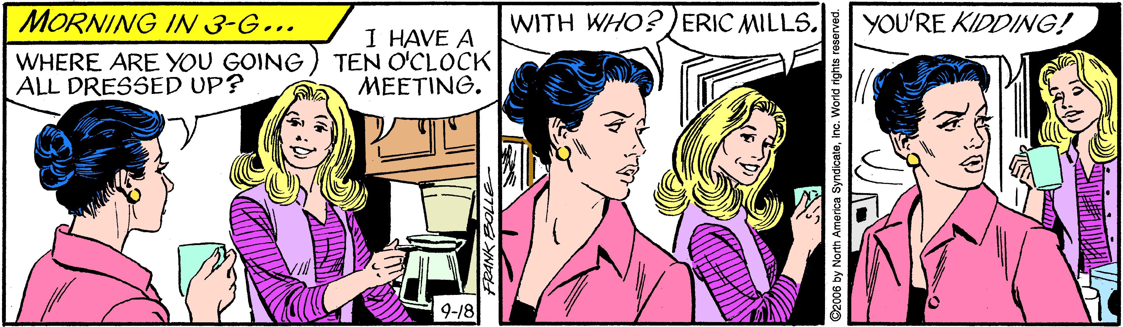 Interaction OCR: MORNING IN 3-G... WITH WHO? )ERIC MILLS. YOU'RE KIDDING! WHERE ARE YOU GOING ALL DRESSED UP? I HAVE A TEN O'CLOCK MEETING. 9-18 ©2006 by North America SyndicateInc. World rights reserved. MORNING IN 3-G... WITH WHO? )ERIC MILLS. YOU'RE KIDDING! WHERE ARE YOU GOING ALL DRESSED UP? I HAVE A TEN O'CLOCK MEETING. 9-18 ©2006 by North America SyndicateInc. World rights reserved.