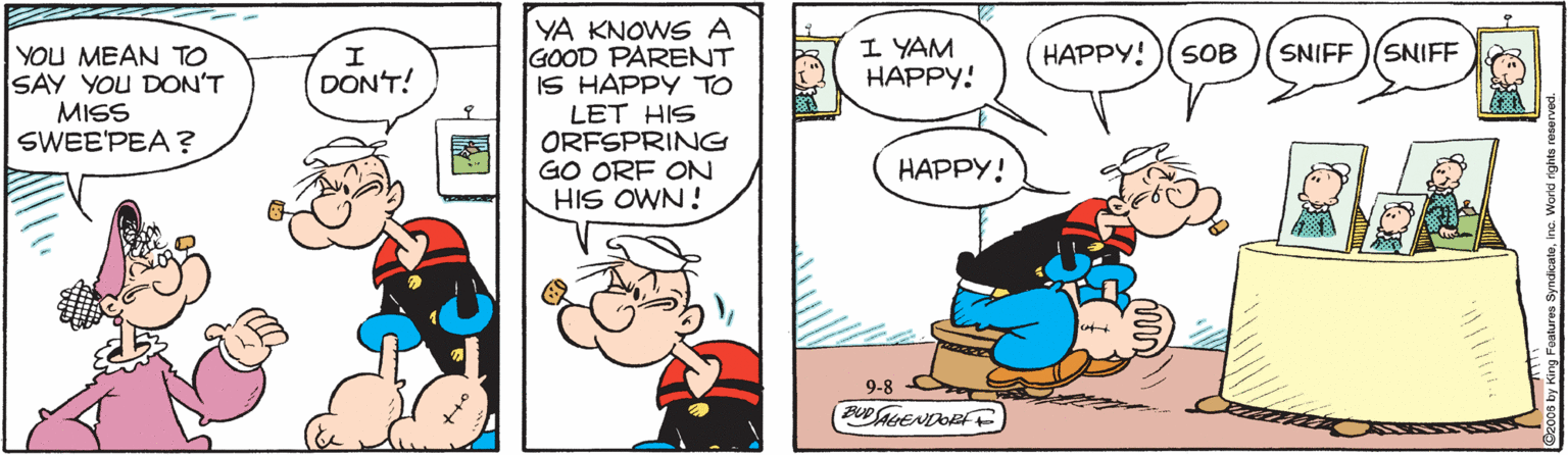 Font OCR: YA KNOWS A GOOD PARENT IS HAPPY TO LET HIS ORFSPRING GO ORF ON HIS OWN ! I YAM ?????! HAPPY!)(SOB SNIFF YOU MEAN TO SAY YOU DON'T MISS SWEE'PEA ? SNIFF DON'T! ?????! 9-8 PUDLENDORF YA KNOWS A GOOD PARENT IS HAPPY TO LET HIS ORFSPRING GO ORF ON HIS OWN ! I YAM ?????! HAPPY!)(SOB SNIFF YOU MEAN TO SAY YOU DON'T MISS SWEE'PEA ? SNIFF DON'T! ?????! 9-8 PUDLENDORF