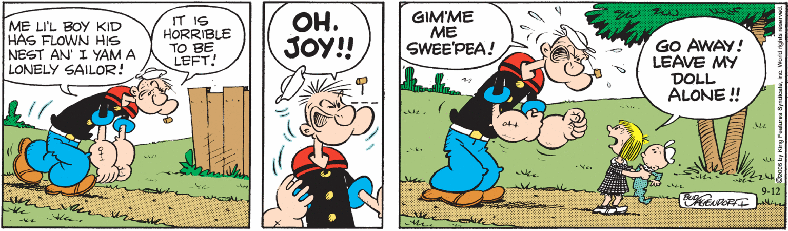 Font OCR: ME LI'L BOY KID HAS FLOWN HIS NEST AN' I YAM A LONELY SAILOR! IT IS HORRIBLE TO BE LEFT! ??. JOY! GIM'ME ME SWEE'PEA! GO AWAY! LEAVE MY DOLL ALONE ! ott 9-12 whe ME LI'L BOY KID HAS FLOWN HIS NEST AN' I YAM A LONELY SAILOR! IT IS HORRIBLE TO BE LEFT! ??. JOY! GIM'ME ME SWEE'PEA! GO AWAY! LEAVE MY DOLL ALONE ! ott 9-12 whe