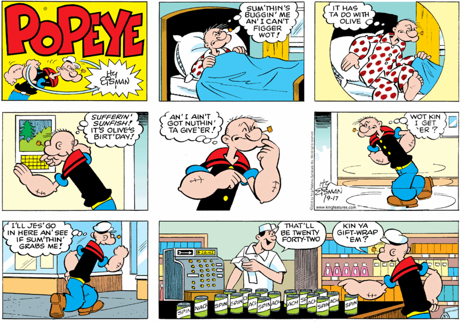 Font OCR: POPEYE SUM'THIN'S BUGGIN' ME AN'I CAN'T FIGGER WOT! IT HAS TA DO WITH OLIVE ??? Hy ESMAN SUFFERIN' SUNFISH! IT'S OLIVE'S BIRT'DAY! AN'I AIN'T GOT NUTHIN' TA GIVE'ER.! WOT KIN I GET 'ER ? SMAN 79-17 www.kingteatures. I'LL JES'GO IN HERE AN' SEE IF SUM'THIN' GRABS ME! THAT'LL BE TWENTY FORTY-TWO KIN YA GIFT-WRAP *EM? 20.42 SPINSPIN JACH NAC SPINACH ISPIN SPIN SPIN POPEYE SUM'THIN'S BUGGIN' ME AN'I CAN'T FIGGER WOT! IT HAS TA DO WITH OLIVE ??? Hy ESMAN SUFFERIN' SUNFISH! IT'S OLIVE'S BIRT'DAY! AN'I AIN'T GOT NUTHIN' TA GIVE'ER.! WOT KIN I GET 'ER ? SMAN 79-17 www.kingteatures. I'LL JES'GO IN HERE AN' SEE IF SUM'THIN' GRABS ME! THAT'LL BE TWENTY FORTY-TWO KIN YA GIFT-WRAP *EM? 20.42 SPINSPIN JACH NAC SPINACH ISPIN SPIN SPIN