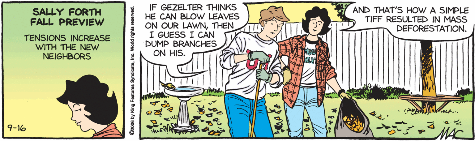 Gesture OCR: IF GEZELTER THINKS HE CAN BLOW LEAVES ON OUR LAWNTHEN I GUESS I CAN DUMP BRANCHES ON HIS. SALLY FORTH FALL PREVIEW AND THAT'S HOW A SIMPLE TIFF RESULTED IN MASS DEFORESTATION. TENSIONS INCREASE WITH THE NEW NEIGHBORS 9-16 MAC ©2006 by King Features SyndicatoInc. World rights reserved. IF GEZELTER THINKS HE CAN BLOW LEAVES ON OUR LAWNTHEN I GUESS I CAN DUMP BRANCHES ON HIS. SALLY FORTH FALL PREVIEW AND THAT'S HOW A SIMPLE TIFF RESULTED IN MASS DEFORESTATION. TENSIONS INCREASE WITH THE NEW NEIGHBORS 9-16 MAC ©2006 by King Features SyndicatoInc. World rights reserved.
