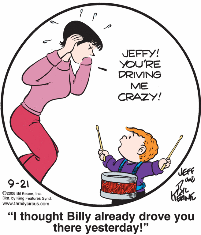 Organism OCR: JEFFY! YOU'RE DRIVING ME CRAZY! JEFF 9-21 ©2006 Bil KeaneInc. Dist. by King Features Synd. www.familycircus.com "I thought Billy already drove you there yesterday!" JEFFY! YOU'RE DRIVING ME CRAZY! JEFF 9-21 ©2006 Bil KeaneInc. Dist. by King Features Synd. www.familycircus.com "I thought Billy already drove you there yesterday!"