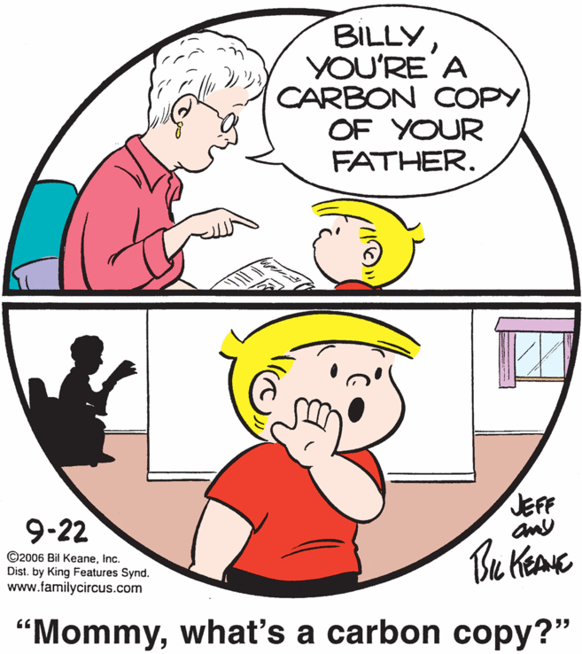 Organ OCR: BILLY YOU'RE A CARBON COPY OF YOUR FATHER. JEFF any 9-22 ©2006 Bil KeaneInc. Dist. by King Features Synd. www.familycircus.com “Mommywhat's a carbon copy?" BILLY YOU'RE A CARBON COPY OF YOUR FATHER. JEFF any 9-22 ©2006 Bil KeaneInc. Dist. by King Features Synd. www.familycircus.com “Mommywhat's a carbon copy?"