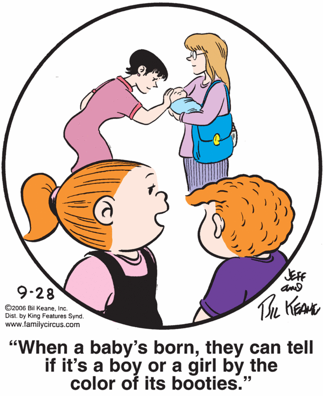 Organism OCR: JEFF and 9-28 ©2006 Bil KeaneInc. Dist. by King Features Synd. www.familycircus.com The KeaK "When a baby's bornthey can tell if it's a boy or a girl by the color of its booties." JEFF and 9-28 ©2006 Bil KeaneInc. Dist. by King Features Synd. www.familycircus.com The KeaK "When a baby's bornthey can tell if it's a boy or a girl by the color of its booties."