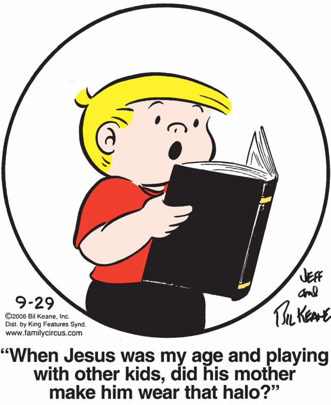 Pleased OCR: JEFF aml 9-29 ©2006 Bil KeaneInc. Dist. by King Features Synd. www.familycircus.com "When Jesus was my age and playing with other kidsdid his mother make him wear that halo?" JEFF aml 9-29 ©2006 Bil KeaneInc. Dist. by King Features Synd. www.familycircus.com "When Jesus was my age and playing with other kidsdid his mother make him wear that halo?"