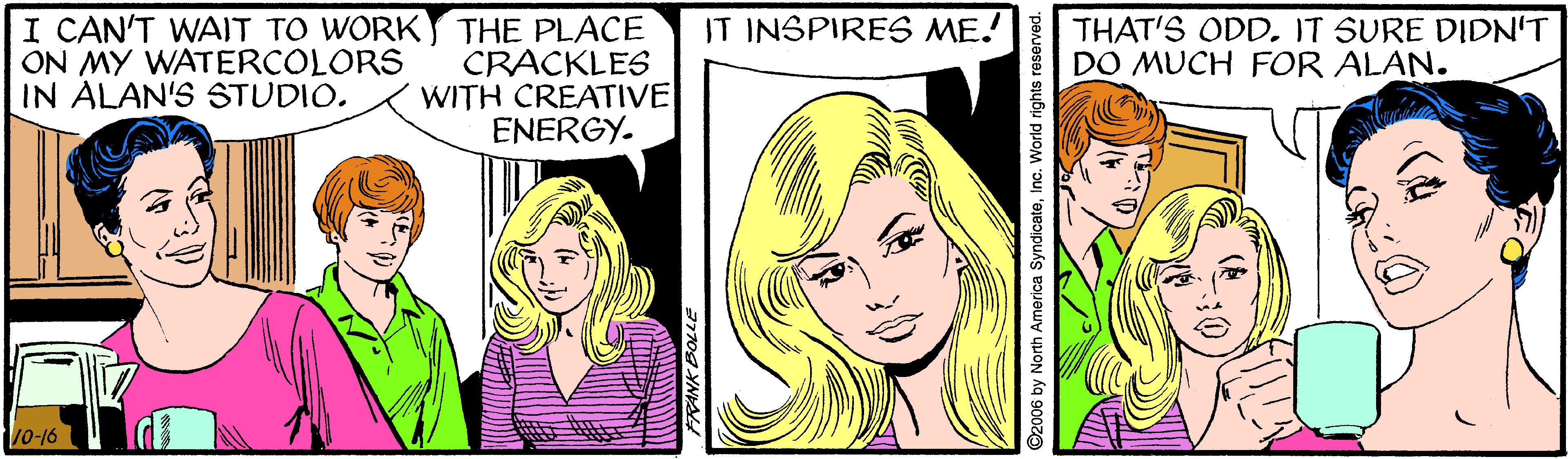 Cartoon OCR: IT INSPIRES ME! I CAN'T WAIT TO WORKY THE PLACE CRACKLES WITH CREATIVE ENERGY. THAT'S ODD. IT SURE DIDN'T DO MUCH FOR ALAN. ON MY WATERCOLORS IN ALAN'S STUDIO. 10-16 2006 by North IT INSPIRES ME! I CAN'T WAIT TO WORKY THE PLACE CRACKLES WITH CREATIVE ENERGY. THAT'S ODD. IT SURE DIDN'T DO MUCH FOR ALAN. ON MY WATERCOLORS IN ALAN'S STUDIO. 10-16 2006 by North