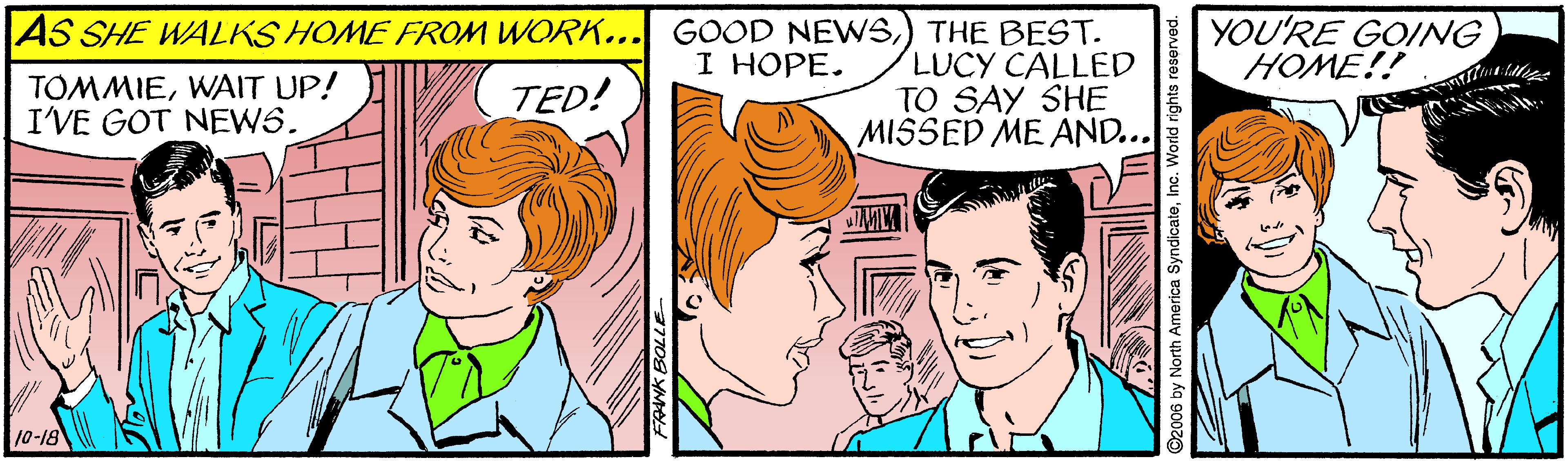 Jaw OCR: YOU'RE GOING HOME!! AS SHE WALKS HOME FROM WORK... GOOD NEWS) THE BEST. LUCY CALLED TO SAY SHE MISSED ME AND... I HOPE. TOMMIEWAIT UP! I'VE GOT NEWS. TED! 10-18 2006 by North America SyndicateInc. World rights r YOU'RE GOING HOME!! AS SHE WALKS HOME FROM WORK... GOOD NEWS) THE BEST. LUCY CALLED TO SAY SHE MISSED ME AND... I HOPE. TOMMIEWAIT UP! I'VE GOT NEWS. TED! 10-18 2006 by North America SyndicateInc. World rights r