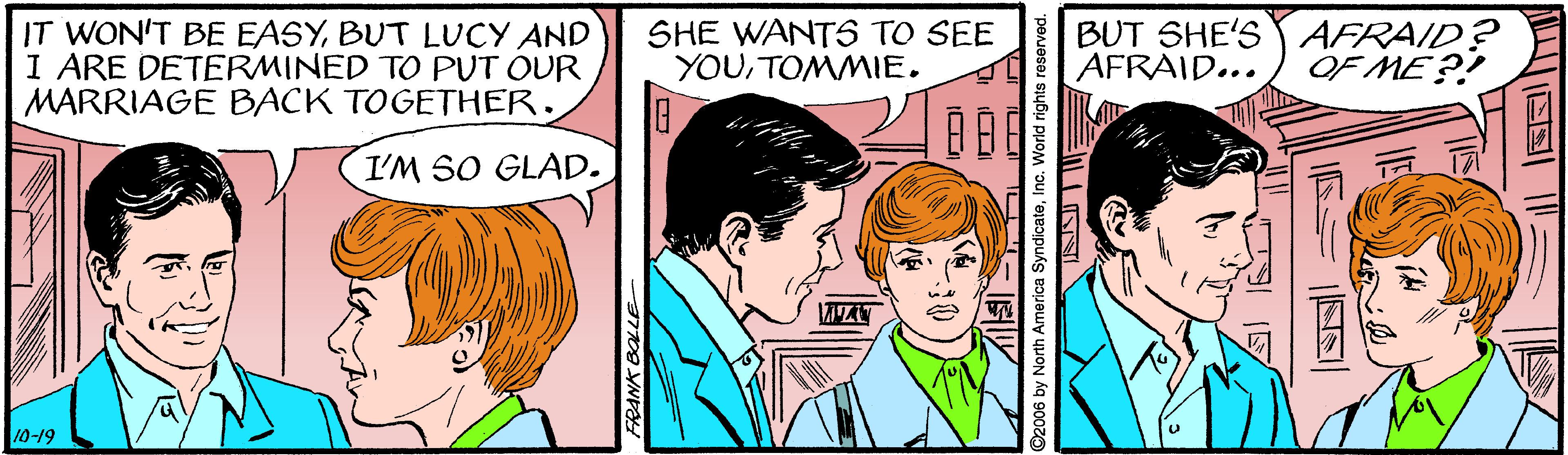 Happy OCR: IT WON'T BE EASYBUT LUCY AND I ARE DETERMINED TO PUT OUR MARRIAGE BACK TOGETHER. SHE WANTS TO SEE YOUTOMMIE. BUT SHE'S Y AFRAID? AFRAID... OF ME ?! I'M SO GLAD. 10-19 FRANK BOLLE O2006 by North America SyndicateInc. World rights reserved. IT WON'T BE EASYBUT LUCY AND I ARE DETERMINED TO PUT OUR MARRIAGE BACK TOGETHER. SHE WANTS TO SEE YOUTOMMIE. BUT SHE'S Y AFRAID? AFRAID... OF ME ?! I'M SO GLAD. 10-19 FRANK BOLLE O2006 by North America SyndicateInc. World rights reserved.