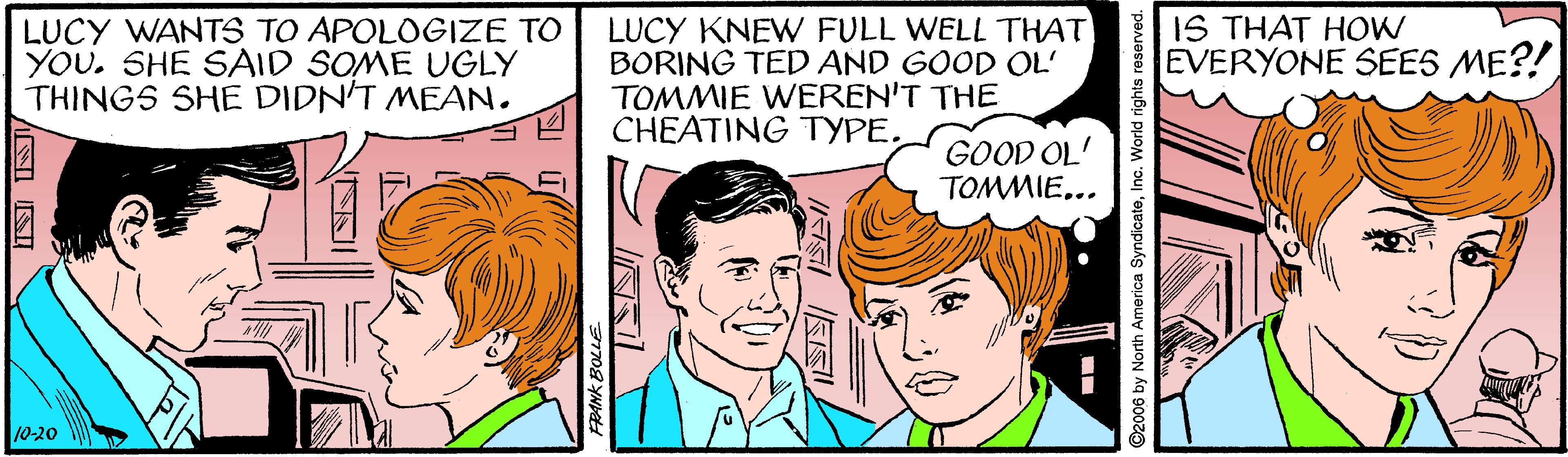 Organism OCR: LUCY WANTS TO APOLOGIZE TO YOU. SHE SAID SOME UGLY THINGS SHE DIDN'T MEAN. LUCY KNEW FULL WELL THAT BORING TED AND GOOD OL' TOMMIE WEREN'T THE CHEATING TYPE. IS THAT HOW EVERYONE SEES ME?! GOOD OL' TOMMIE... 10-20 W ERANK BOLLE ©2006 by North America SyndicateInc. World rights reserved. LUCY WANTS TO APOLOGIZE TO YOU. SHE SAID SOME UGLY THINGS SHE DIDN'T MEAN. LUCY KNEW FULL WELL THAT BORING TED AND GOOD OL' TOMMIE WEREN'T THE CHEATING TYPE. IS THAT HOW EVERYONE SEES ME?! GOOD OL' TOMMIE... 10-20 W ERANK BOLLE ©2006 by North America SyndicateInc. World rights reserved.